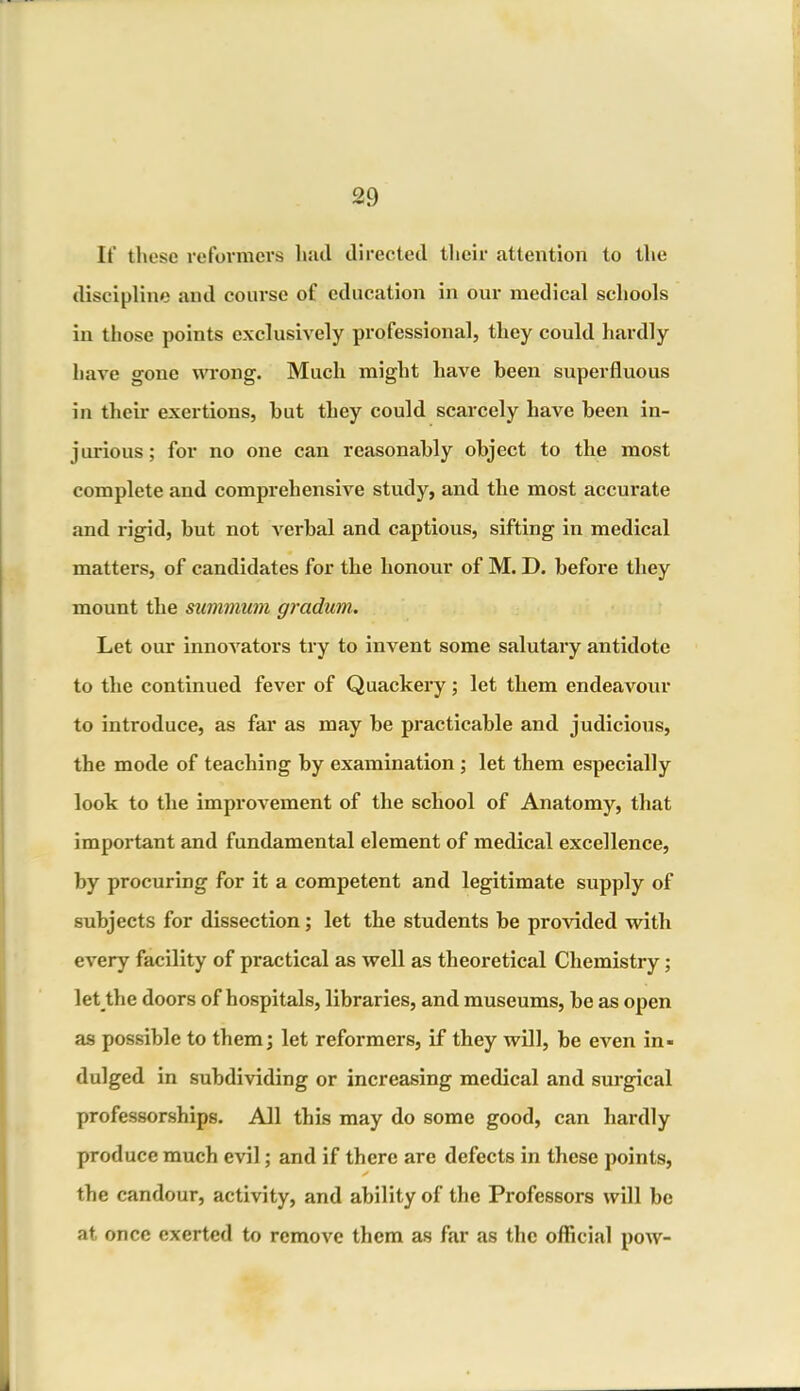 It’ these reformers hail directed their attention to the discipline and course of education in our medical schools in those points exclusively professional, they could hardly have gone wrong. Much might have been superfluous in their exertions, but they could scarcely have been in- jurious; for no one can reasonably object to the most complete and comprehensive study, and the most accurate and rigid, but not verbal and captious, sifting in medical matters, of candidates for the honour of M. D. before they mount the summum grcidum. Let our innovators try to invent some salutary antidote to the continued fever of Quackery; let them endeavour to introduce, as far as may be practicable and judicious, the mode of teaching by examination ; let them especially look to the improvement of the school of Anatomy, that important and fundamental element of medical excellence, by procuring for it a competent and legitimate supply of subjects for dissection; let the students be provided with every facility of practical as well as theoretical Chemistry; let tlie doors of hospitals, libraries, and museums, be as open as possible to them; let reformers, if they will, be even in- dulged in subdividing or increasing medical and surgical professorships. All this may do some good, can hardly produce much evil; and if there are defects in these points, the candour, activity, and ability of the Professors will be at once exerted to remove them as far as the official pow-