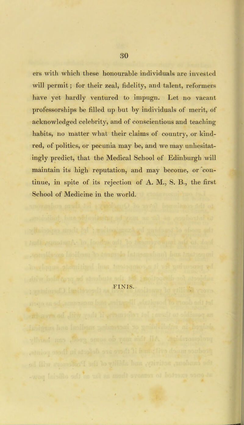 ers with which these honourable individuals are invested will permit; for their zeal, fidelity, and talent, reformers have yet hardly ventured to impugn. Let no vacant professorships be filled up but by individuals of merit, of acknowledged celebrity, and of conscientious and teaching habits, no matter what their claims of country, or kind- red, of politics, or pecunia may be, and we may unhesitat- ingly predict, that the Medical School of Edinburgh will maintain its high reputation, and may become, or 'con- tinue, in spite of its rejection of A. M., S. B., the first School of Medicine in the world. FINIS.