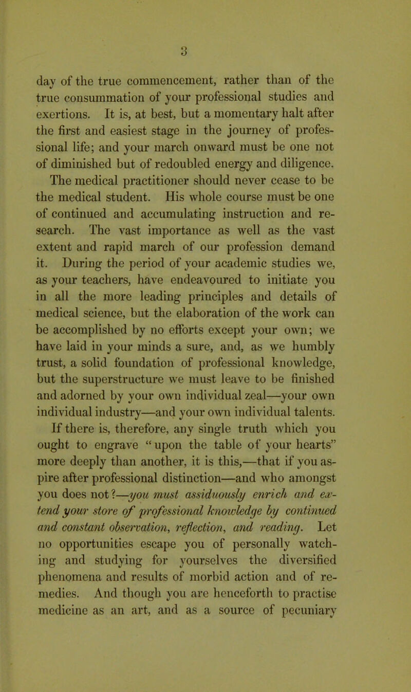 day of the true commencement, rather than of the true consummation of your professional studies and exertions. It is, at best, but a momentary halt after the first and easiest stage in the journey of profes- sional life; and your march onward must be one not of diminished but of redoubled energy and diligence. The medical practitioner should never cease to be the medical student. His whole course must be one of continued and accumulating instruction and re- search. The vast importance as well as the vast exteut and rapid march of our profession demand it. During the period of your academic studies we, as your teachers, have endeavoured to initiate you in all the more leading principles and details of medical science, but the elaboration of the work can be accomplished by no efforts except your own; we have laid in your minds a sure, and, as we humbly trust, a solid foundation of professional knowledge, but the superstructure we must leave to be finished and adorned by your own individual zeal—your own individual industry—and your own individual talents. If there is, therefore, any single truth which you ought to engrave “ upon the table of your hearts” more deeply than another, it is this,—that if you as- pire after professional distinction—and who amongst you does not?—you must assiduously enrich and ex- tend your store of professional knowledge by continued and constant observation, reflection, and reading. Let no opportunities escape you of personally watch- ing and studying for yourselves the diversified phenomena and results of morbid action and of re- medies. And though you arc henceforth to practise medicine as an art, and as a source of pecuniary