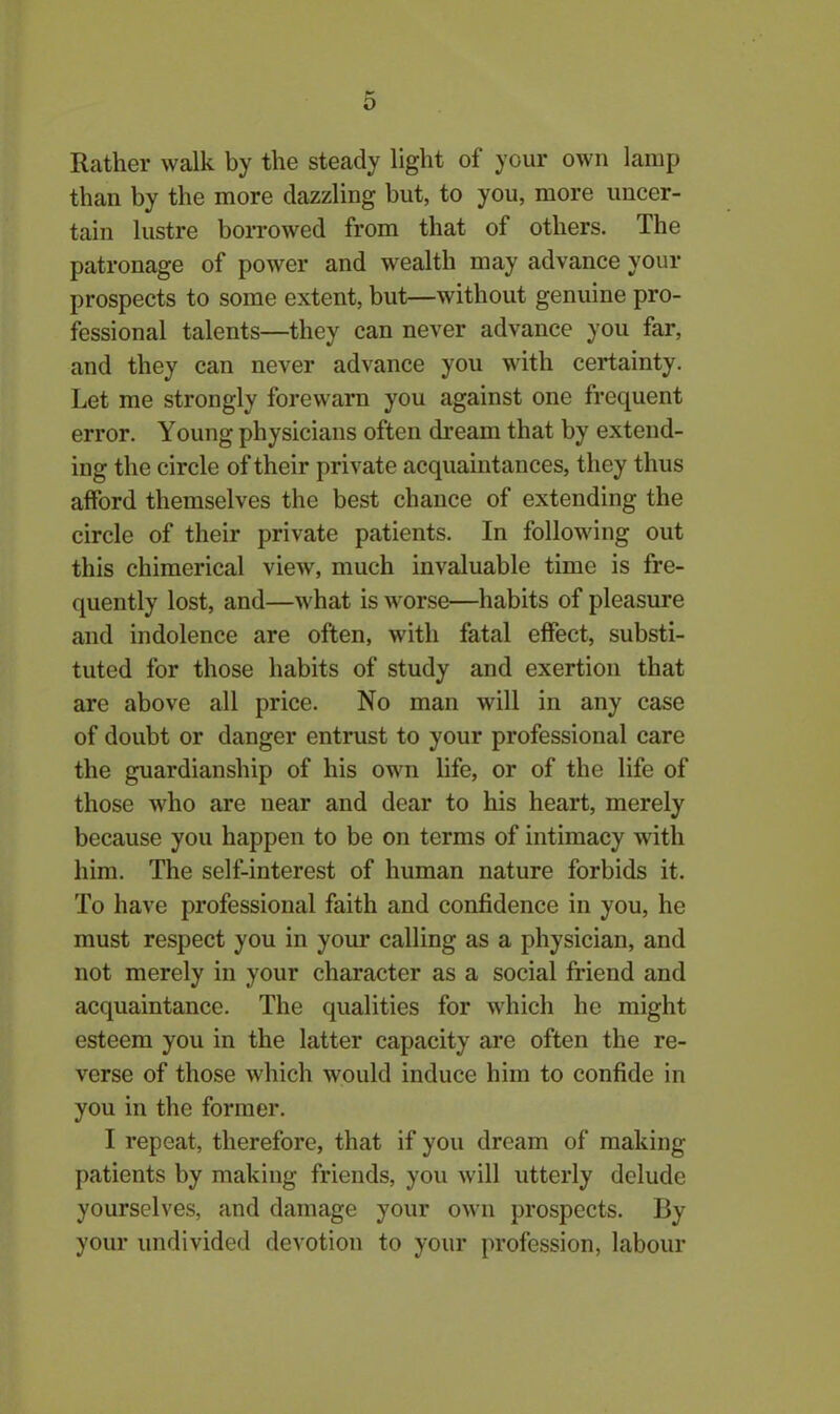 Rather walk by the steady light of your own lamp than by the more dazzling but, to you, more uncer- tain lustre borrowed from that of others. The patronage of power and wealth may advance your prospects to some extent, but—without genuine pro- fessional talents—they can never advance you far, and they can never advance you with certainty. Let me strongly forewarn you against one frequent error. Young physicians often dream that by extend- ing the circle of their private acquaintances, they thus afford themselves the best chance of extending the circle of their private patients. In following out this chimerical view, much invaluable time is fre- quently lost, and—what is worse—habits of pleasure and indolence are often, with fatal effect, substi- tuted for those habits of study and exertion that are above all price. No man will in any case of doubt or danger entrust to your professional care the guardianship of his own life, or of the life of those who are near and dear to his heart, merely because you happen to be on terms of intimacy with him. The self-interest of human nature forbids it. To have professional faith and confidence in you, he must respect you in your calling as a physician, and not merely in your character as a social friend and acquaintance. The qualities for which he might esteem you in the latter capacity are often the re- verse of those which would induce him to confide in you in the former. I repeat, therefore, that if you dream of making patients by making friends, you will utterly delude yourselves, and damage your own prospects. By your undivided devotion to your profession, labour