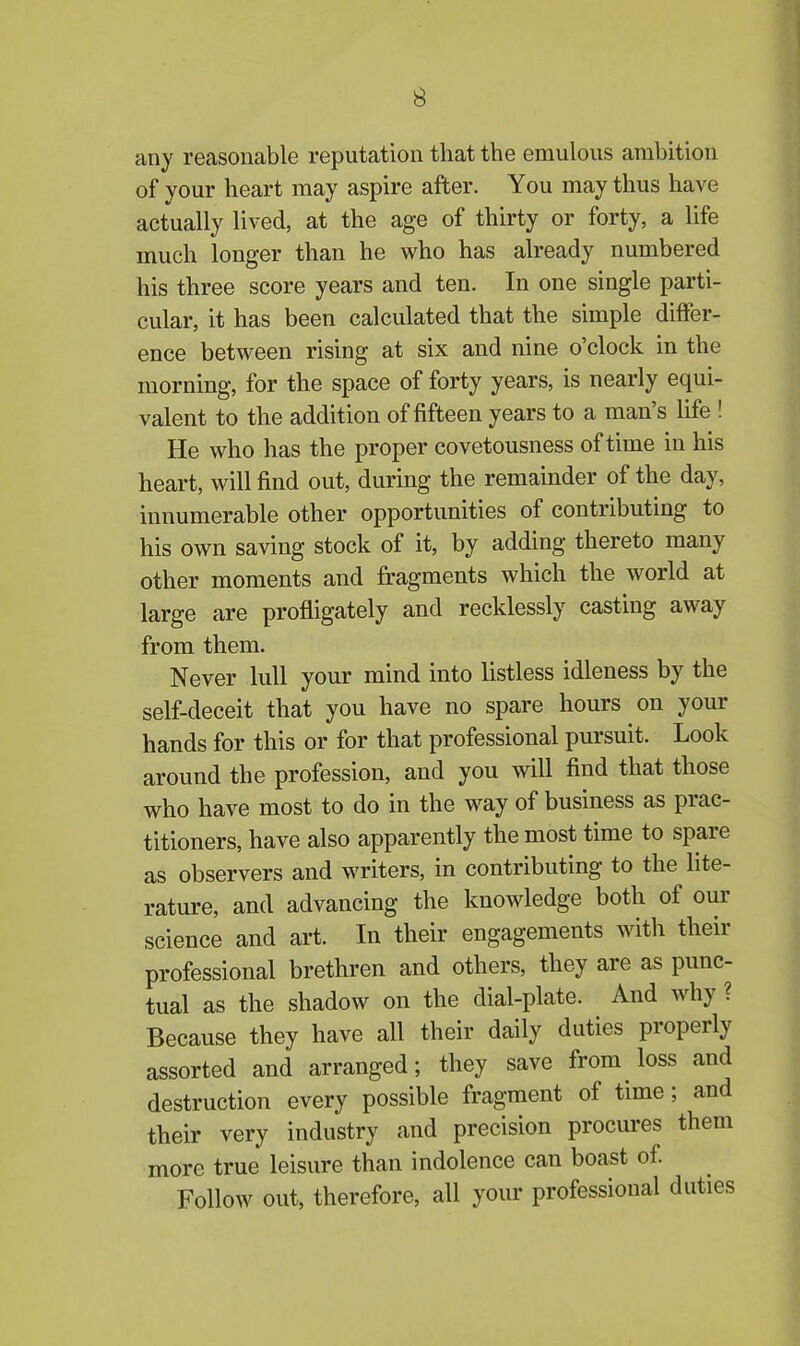 any reasonable reputation that the emulous ambition of your heart may aspire after. You may thus have actually lived, at the age of thirty or forty, a life much longer than he who has already numbered his three score years and ten. In one single parti- cular, it has been calculated that the simple differ- ence between rising at six and nine o’clock in the morning, for the space of forty years, is nearly equi- valent to the addition of fifteen years to a man s life ! He who has the proper covetousness of time in his heart, will find out, during the remainder of the day, innumerable other opportunities of contributing to his own saving stock of it, by adding thereto many other moments and fragments which the world at large are profligately and recklessly casting away from them. Never lull your mind into listless idleness by the self-deceit that you have no spare hours on your hands for this or for that professional pursuit. Look around the profession, and you will find that those who have most to do in the way of business as piac- titioners, have also apparently the most time to spare as observers and writers, in contributing to the lite- rature, and advancing the knowledge both of our science and art. In their engagements with their professional brethren and others, they are as punc- tual as the shadow on the dial-plate. And why ? Because they have all their daily duties properly assorted and arranged; they save from loss and destruction every possible fragment of time ; and their very industry and precision procures them more true leisure than indolence can boast of. Follow out, therefore, all your professional duties