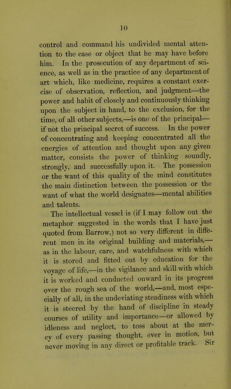 control and command his undivided mental atten- tion to the case or object that he may have before him. In the prosecution of any department of sci- ence, as well as in the practice of any department of art which, like medicine, requires a constant exer- cise of observation, reflection, and judgment—the power and habit of closely and continuously thinking upon the subject in hand, to the exclusion, for the time, of all other subjects,—is one of the principal— if not the principal secret of success. In the power of concentrating and keeping concentrated all the energies of attention and thought upon any given matter, consists the power of thinking soundly, strongly, and successfully upon it. The possession or the want of this quality of the mind constitutes the main distinction between the possession or the want of what the world designates—mental abilities and talents. The intellectual vessel is (if I may follow out the metaphor suggested in the words that I have just quoted from Barrow,) not so very different in diffe- rent men in its original building and materials, as in the labour, care, and watchfulness with which it is stored and fitted out by education for the voyage of life,—in the vigilance and skill with which it is worked and conducted onward in its progiess pver the rough sea of the world,—and, most espe- cially of all, in the undeviating steadiness with which it is steered by the hand ol discipline in steady courses of utility and importance—or allowed by idleness and neglect, to toss about at the mei - cy of every passing thought, ever in motion, but never moving in any direct or profitable track. Sir