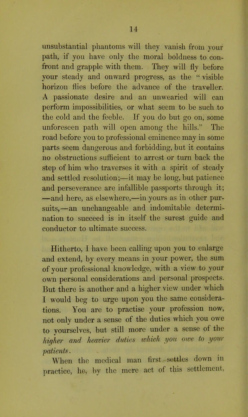 unsubstantial phantoms will they vanish from your path, if you have only the moral boldness to con- front and grapple with them. They will fly before your steady and onward progress, as the “ visible horizon flies before the advance of the traveller. A passionate desire and an unwearied will can perform impossibilities, or what seem to be such to the cold and the feeble. If you do but go on, some unforeseen path will open among the hills.” The road before you to professional eminence may in some parts seem dangerous and forbidding, but it contains no obstructions sufficient to arrest or turn back the step of him who traverses it with a spirit of steady and settled resolution;—it may be long, but patience and perseverance are infallible passports through it; —and here, as elsewhere,—in yours as in other pur- suits,—an unchangeable and indomitable determi- nation to succeed is in itself the surest guide and conductor to ultimate success. Hitherto, I have been calling upon you to enlarge and extend, by every means in your power, the sum of your professional knowledge, with a view to your own personal considerations and personal prospects. But there is another and a higher view under which I would beg to urge upon you the same considera- tions. You are to practise your profession now, not only under a sense of the duties which you owe to yourselves, but still more under a sense of the higher and heavier duties which you owe to your patients. When the medical man first settles down in practice, he, by the mere act oi this settlement.