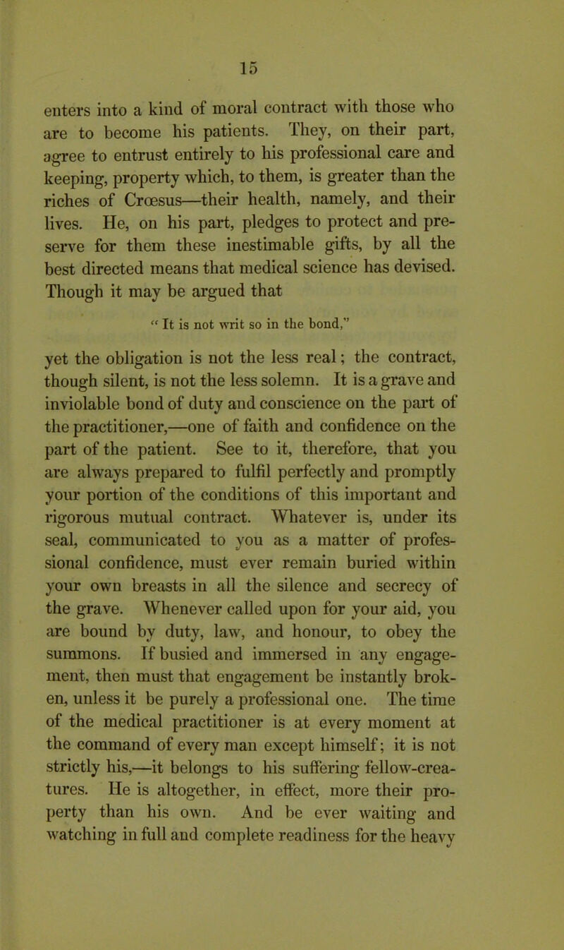 enters into a kind of moral contract with those who are to become his patients, Ihey, on their part, agree to entrust entirely to his professional care and keeping, property which, to them, is greater than the riches of Croesus—their health, namely, and their lives. He, on his part, pledges to protect and pre- serve for them these inestimable gifts, by all the best directed means that medical science has devised. Though it may be argued that “ It is not writ so in the bond, yet the obligation is not the less real; the contract, though silent, is not the less solemn. It is a grave and inviolable bond of duty and conscience on the part of the practitioner,—one of faith and confidence on the part of the patient. See to it, therefore, that you are always prepared to fulfil perfectly and promptly your portion of the conditions of this important and rigorous mutual contract. Whatever is, under its seal, communicated to you as a matter of profes- sional confidence, must ever remain buried within your own breasts in all the silence and secrecy of the grave. Whenever called upon for your aid, you are bound by duty, law, and honour, to obey the summons. If busied and immersed in any engage- ment, then must that engagement be instantly brok- en, unless it be purely a professional one. The time of the medical practitioner is at every moment at the command of every man except himself; it is not strictly his,—it belongs to his suffering fellow-crea- tures. He is altogether, in effect, more their pro- perty than his own. And be ever waiting and watching in full and complete readiness for the heavy