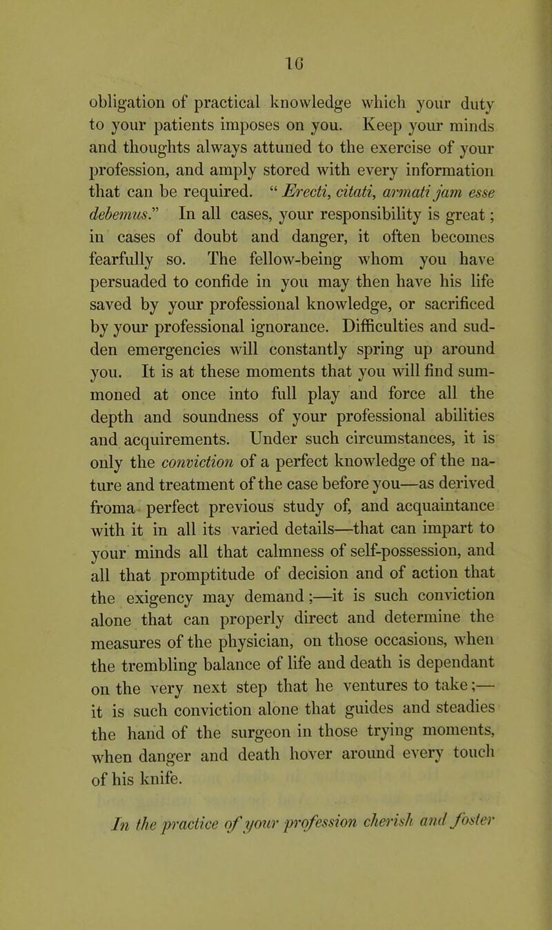 10 obligation of practical knowledge which your duty to your patients imposes on you. Keep your minds and thoughts always attuned to the exercise of your profession, and amply stored with every information that can be required. “ Erecti, citati, armati jam esse debemusIn all cases, your responsibility is great; in cases of doubt and danger, it often becomes fearfully so. The fellow-being whom you have persuaded to confide in you may then have his life saved by your professional knowledge, or sacrificed by your professional ignorance. Difficulties and sud- den emergencies will constantly spring up around you. It is at these moments that you will find sum- moned at once into full play and force all the depth and soundness of your professional abilities and acquirements. Under such circumstances, it is only the conviction of a perfect knowledge of the na- ture and treatment of the case before you—as derived froma perfect previous study of, and acquaintance with it in all its varied details—that can impart to your minds all that calmness of self-possession, and all that promptitude of decision and of action that the exigency may demand;—it is such conviction alone that can properly direct and determine the measures of the physician, on those occasions, when the trembling balance of life and death is dependant on the very next step that he ventures to take;— it is such conviction alone that guides and steadies the hand of the surgeon in those trying moments, when danger and death hover around every touch of his knife. In the practice of your profession cherish and foster