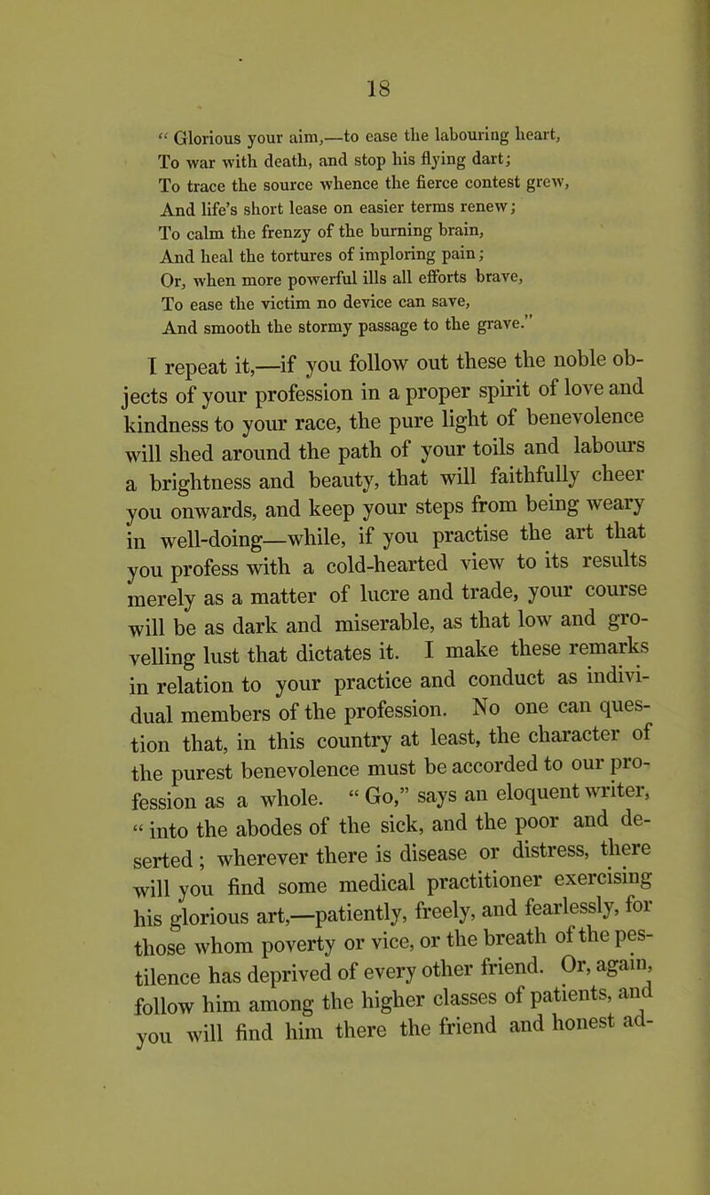 “ Glorious your aim,—to ease the labouring heart, To war with death, and stop his flying dart; To trace the source whence the fierce contest grew, And life’s short lease on easier terms renew; To calm the frenzy of the burning brain, And heal the tortures of imploring pain; Or, when more powerful ills all efforts brave, To ease the victim no device can save, And smooth the stormy passage to the grave.” I repeat it,—if you follow out these the noble ob- jects of your profession in a proper spirit of love and kindness to your race, the pure light of benevolence will shed around the path of your toils and labours a brightness and beauty, that will faithfully cheer you onwards, and keep your steps from being w eaiy in well-doing—while, if you practise the art that you profess with a cold-hearted view to its results merely as a matter of lucre and trade, your couise will be as dark and miserable, as that low and gro- velling lust that dictates it. I make these remarks in relation to your practice and conduct as indivi- dual members of the profession. No one can ques- tion that, in this country at least, the character of the purest benevolence must be accorded to our pro- fession as a whole. “ Go,” says an eloquent writei, - into the abodes of the sick, and the poor and de- serted ; wherever there is disease or distress, there will you find some medical practitioner exercising his glorious art,—patiently, freely, and fearlessly, for those whom poverty or vice, or the breath of the pes- tilence has deprived of every other friend. Or, again follow him among the higher classes of patients, an you will find him there the friend and honest ad-