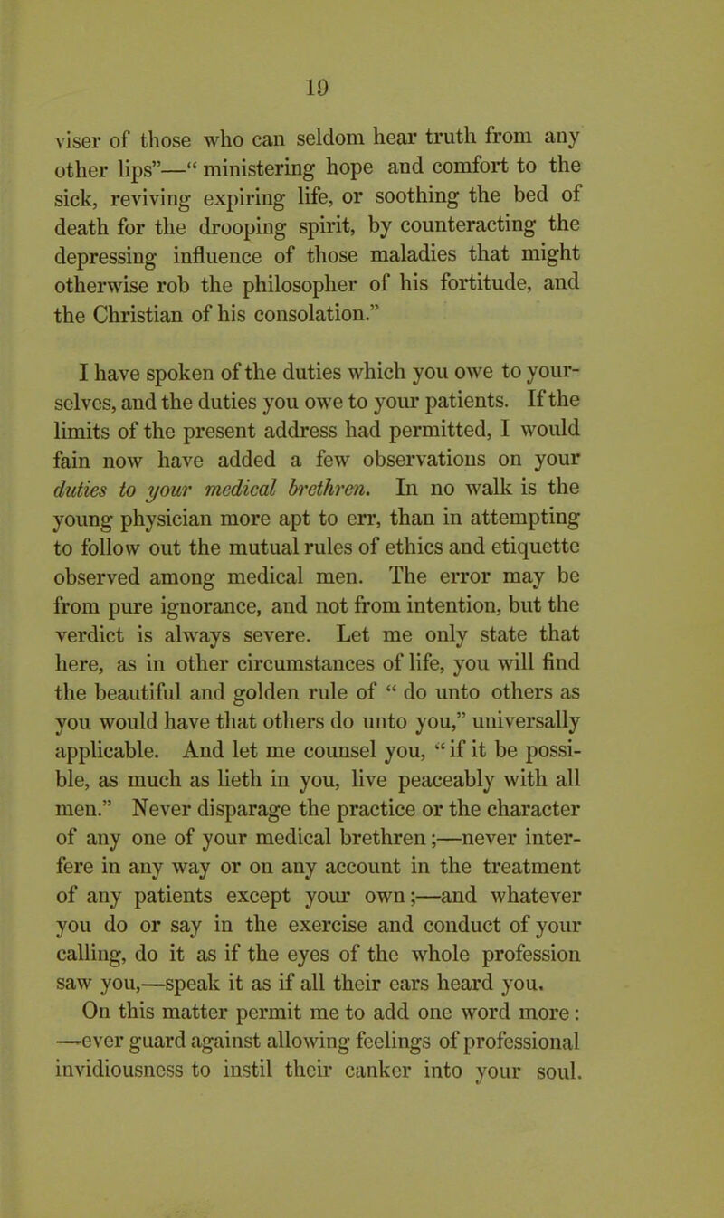 10 viser of those who can seldom hear truth from any other lips”—“ ministering hope and comfort to the sick, reviving expiring life, or soothing the bed of death for the drooping spirit, by counteracting the depressing influence of those maladies that might otherwise rob the philosopher of his fortitude, and the Christian of his consolation.” I have spoken of the duties which you owe to your- selves, and the duties you owe to your patients. If the limits of the present address had permitted, I would fain now have added a few observations on your duties to your medical brethren. In no walk is the young physician more apt to err, than in attempting to follow out the mutual rules of ethics and etiquette observed among medical men. The error may be from pure ignorance, and not from intention, but the verdict is always severe. Let me only state that here, as in other circumstances of life, you will find the beautiful and golden rule of “ do unto others as you would have that others do unto you,” universally applicable. And let me counsel you, “ if it be possi- ble, as much as lieth in you, live peaceably with all men.” Never disparage the practice or the character of any one of your medical brethren;—never inter- fere in any way or on any account in the treatment of any patients except your own;—and whatever you do or say in the exercise and conduct of your calling, do it as if the eyes of the whole profession saw you,—speak it as if all their ears heard you. On this matter permit me to add one word more: —ever guard against allowing feelings of professional invidiousness to instil their canker into your soul.