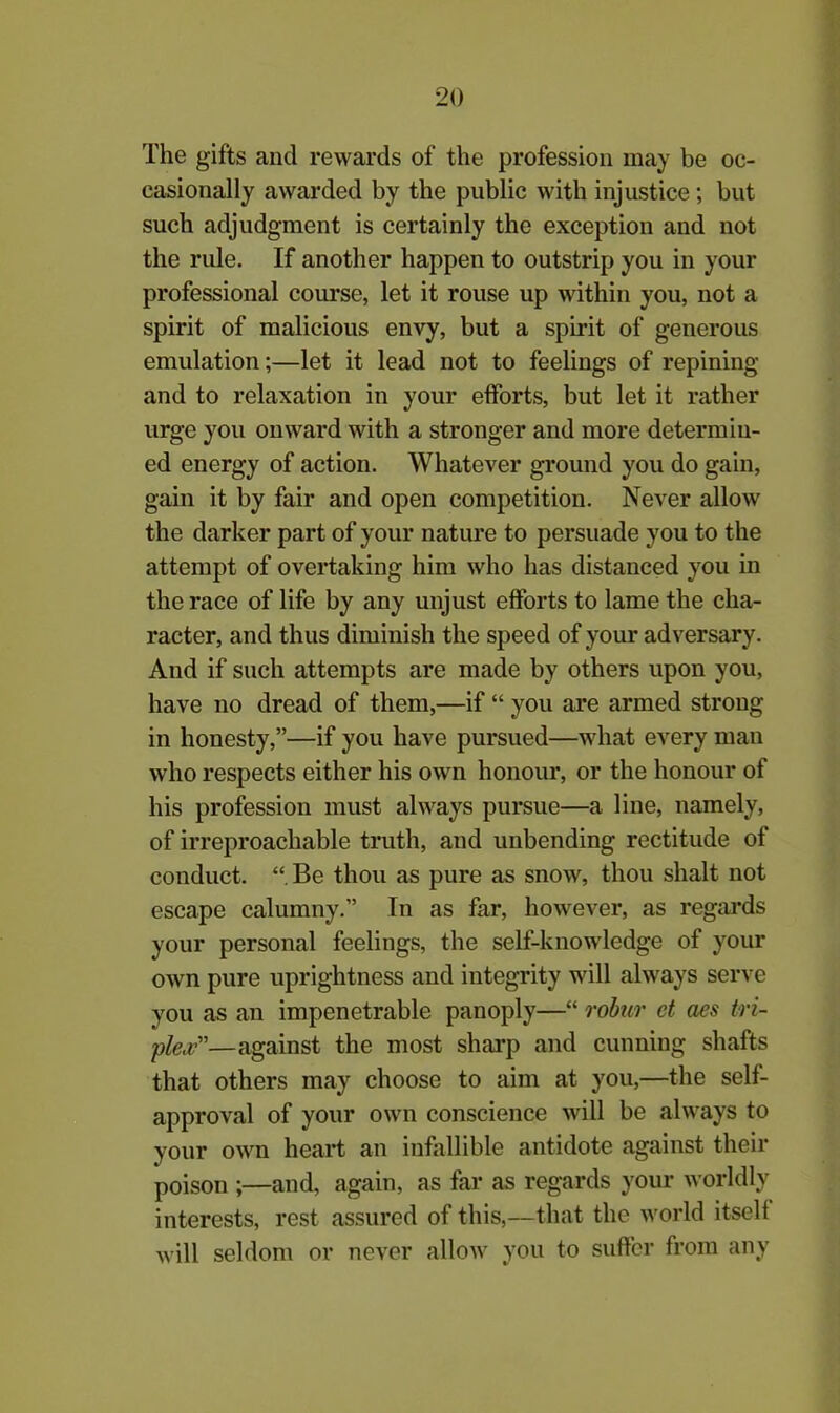 The gifts and rewards of the profession may be oc- casionally awarded by the public with injustice; but such adjudgment is certainly the exception and not the rule. If another happen to outstrip you in your professional course, let it rouse up within you, not a spirit of malicious envy, but a spirit of generous emulation;—let it lead not to feelings of repining and to relaxation in your efforts, but let it rather urge you onward with a stronger and more determin- ed energy of action. Whatever ground you do gain, gain it by fair and open competition. Never allow the darker part of your nature to persuade you to the attempt of overtaking him who has distanced you in the race of life by any unjust efforts to lame the cha- racter, and thus diminish the speed of your adversary. And if such attempts are made by others upon you, have no dread of them,—if “ you are armed strong in honesty,”—if you have pursued—what every man who respects either his own honour, or the honour of his profession must always pursue—a line, namely, of irreproachable truth, and unbending rectitude of conduct. “ Be thou as pure as snow, thou shalt not escape calumny.” In as far, however, as regards your personal feelings, the self-knowledge of your own pure uprightness and integrity will always serve you as an impenetrable panoply—“ robur ct aes tri- ple#”—against the most sharp and cunning shafts that others may choose to aim at you,—the self- approval of your own conscience will be always to your own heart an infallible antidote against their poison ;—and, again, as far as regards your worldly interests, rest assured of this,—that the world itself will seldom or never allow you to suffer from any