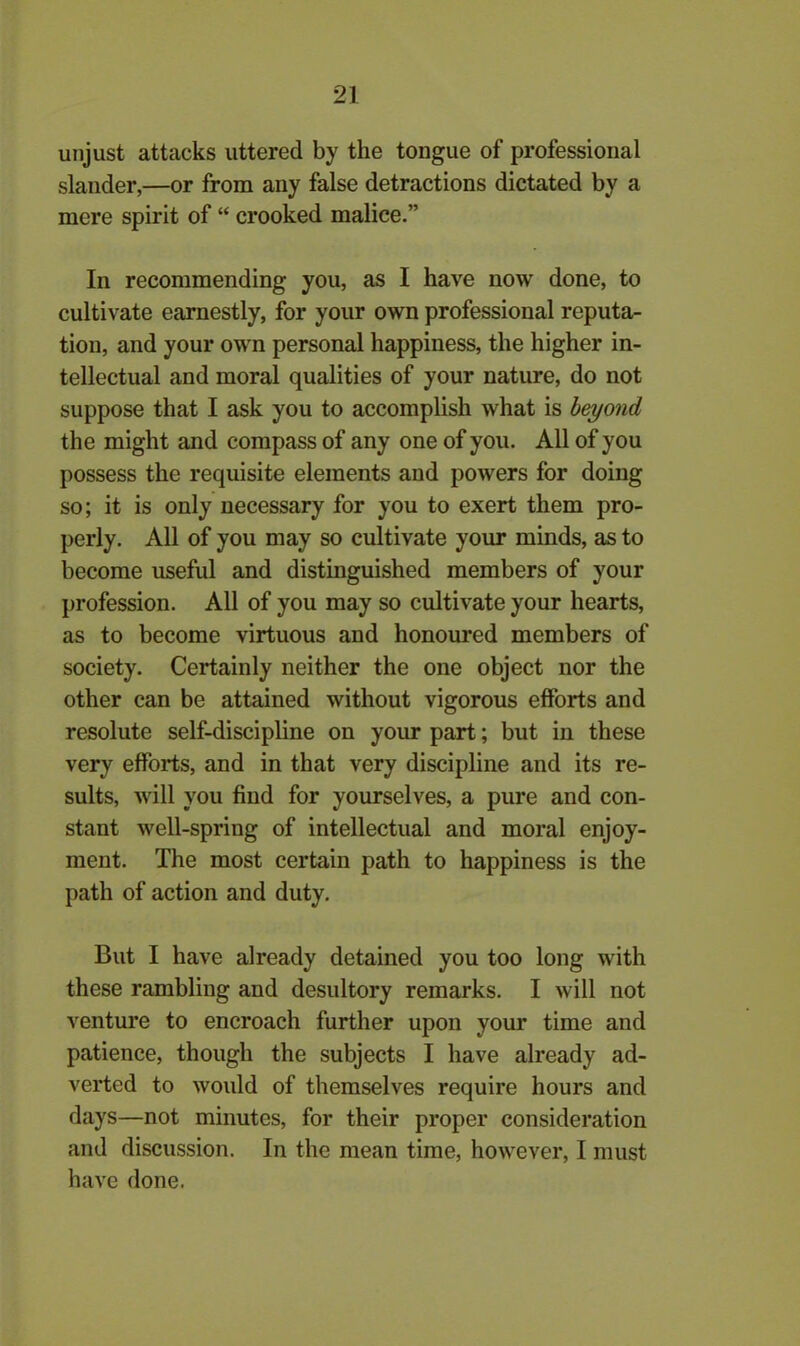 unjust attacks uttered by the tongue of professional slander,—or from any false detractions dictated by a mere spirit of “ crooked malice.” In recommending you, as I have now done, to cultivate earnestly, for your own professional reputa- tion, and your own personal happiness, the higher in- tellectual and moral qualities of your nature, do not suppose that I ask you to accomplish what is beyond the might and compass of any one of you. All of you possess the requisite elements and powers for doing so; it is only necessary for you to exert them pro- perly. All of you may so cultivate your minds, as to become useful and distinguished members of your profession. All of you may so cultivate your hearts, as to become virtuous and honoured members of society. Certainly neither the one object nor the other can be attained without vigorous efforts and resolute self-discipline on your part; but in these very efforts, and in that very discipline and its re- sults, will you find for yourselves, a pure and con- stant well-spring of intellectual and moral enjoy- ment. The most certain path to happiness is the path of action and duty. But I have already detained you too long with these rambling and desultory remarks. I will not venture to encroach further upon your time and patience, though the subjects I have already ad- verted to would of themselves require hours and days—not minutes, for their proper consideration and discussion. In the mean time, however, I must have done.