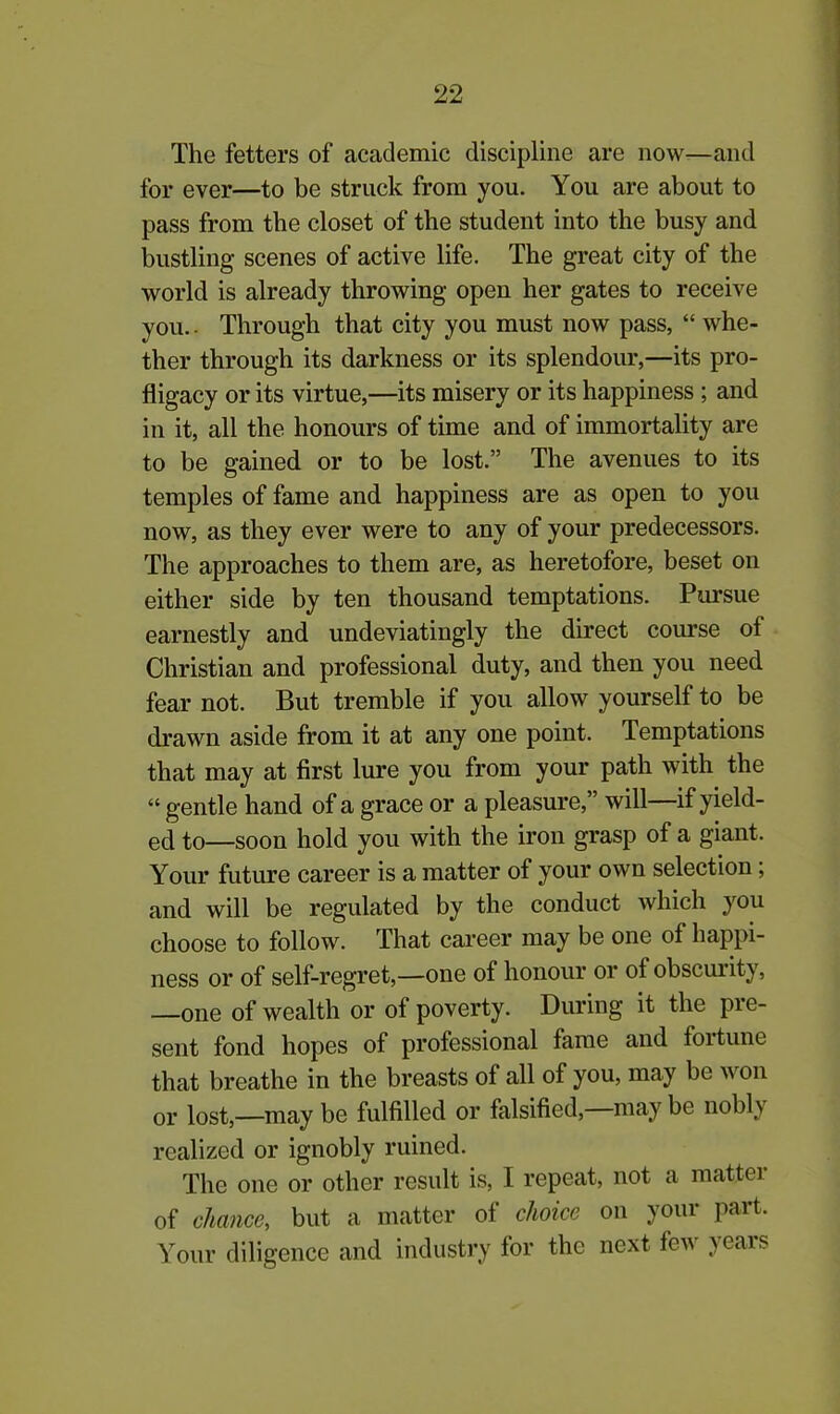 The fetters of academic discipline are now—and for ever—to be struck from you. You are about to pass from the closet of the student into the busy and bustling scenes of active life. The great city of the world is already throwing open her gates to receive you. - Through that city you must now pass, “ whe- ther through its darkness or its splendour,—its pro- fligacy or its virtue,—its misery or its happiness ; and in it, all the honours of time and of immortality are to be gained or to be lost.” The avenues to its temples of fame and happiness are as open to you now, as they ever were to any of your predecessors. The approaches to them are, as heretofore, beset on either side by ten thousand temptations. Pursue earnestly and undeviatingly the direct course of Christian and professional duty, and then you need fear not. But tremble if you allow yourself to be drawn aside from it at any one point. Temptations that may at first lure you from your path with the “ gentle hand of a grace or a pleasure,” will—if yield- ed to—soon hold you with the iron grasp of a giant. Your future career is a matter of your own selection; and will be regulated by the conduct which you choose to follow. That career may be one of happi- ness or of self-regret,—one of honour or of obscurity, —one of wealth or of poverty. During it the pre- sent fond hopes of professional fame and foitune that breathe in the breasts of all of you, may be won or iost5—may be fulfilled or falsified,—may be nobly realized or ignobly ruined. The one or other result is, I repeat, not a matter of chance, but a matter of choice on your part. Your diligence and industry for the next few years