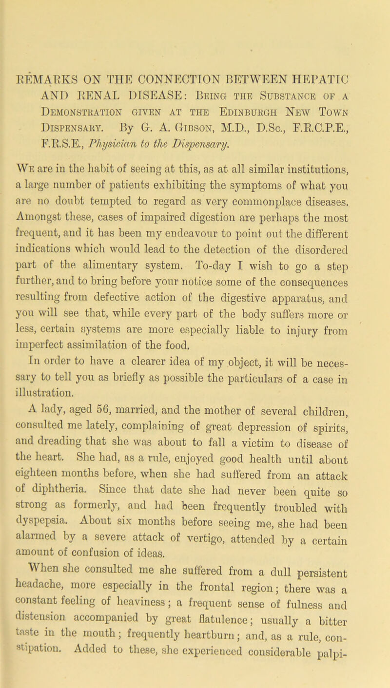 AND PENAL DISEASE: Being the Substance of a Demonstration given at the Edinburgh New Town Dispensary. By G. A. Gibson, M.D., D.Sc., F.E.C.P.E., F.R.S.E., Physician to the Dispensary. We are in the habit of seeing at this, as at all similar institutions, a large number of patients exhibiting the symptoms of what you are no doubt tempted to regard as very commonplace diseases. Amongst these, cases of impaired digestion are perhaps the most frequent, and it has been my endeavour to point out the different indications which would lead to the detection of the disordered part of the alimentary system. To-day I wish to go a step further, and to bring before your notice some of the consequences resulting from defective action of the digestive apparatus, and you wiU see that, while every part of the body suffers more or less, certain systems are more especially liable to injury from imperfect assimilation of the food. In order to have a clearer idea of my object, it will be neces- sary to tell you as briefly as possible the particulars of a case in illustration. A lady, aged 56, married, and the mother of several children, consulted me lately, complaining of great depression of spirits, and dreading that she was about to fall a victim to disease of the heart. She had, as a rule, enjoyed good health until about eighteen months before, when she had suffered from an attack of diphtheria. Since that date she had never been quite so strong as formerly, and had been frequently troubled with dyspepsia. About six months before seeing me, she had been alarmed by a severe attack of vertigo, attended by a certain amount of confusion of ideas. When she consulted me she suffered from a dull persistent headache, more especially in the frontal region; there was a constant feeling of heaviness; a frequent sense of fulness and distension accompanied by gi'eat flatulence; usually a bitter taste in the mouth; frequently heartburn; and, as a rule, con- stipation. Added to these, she experienced considerable palpi-