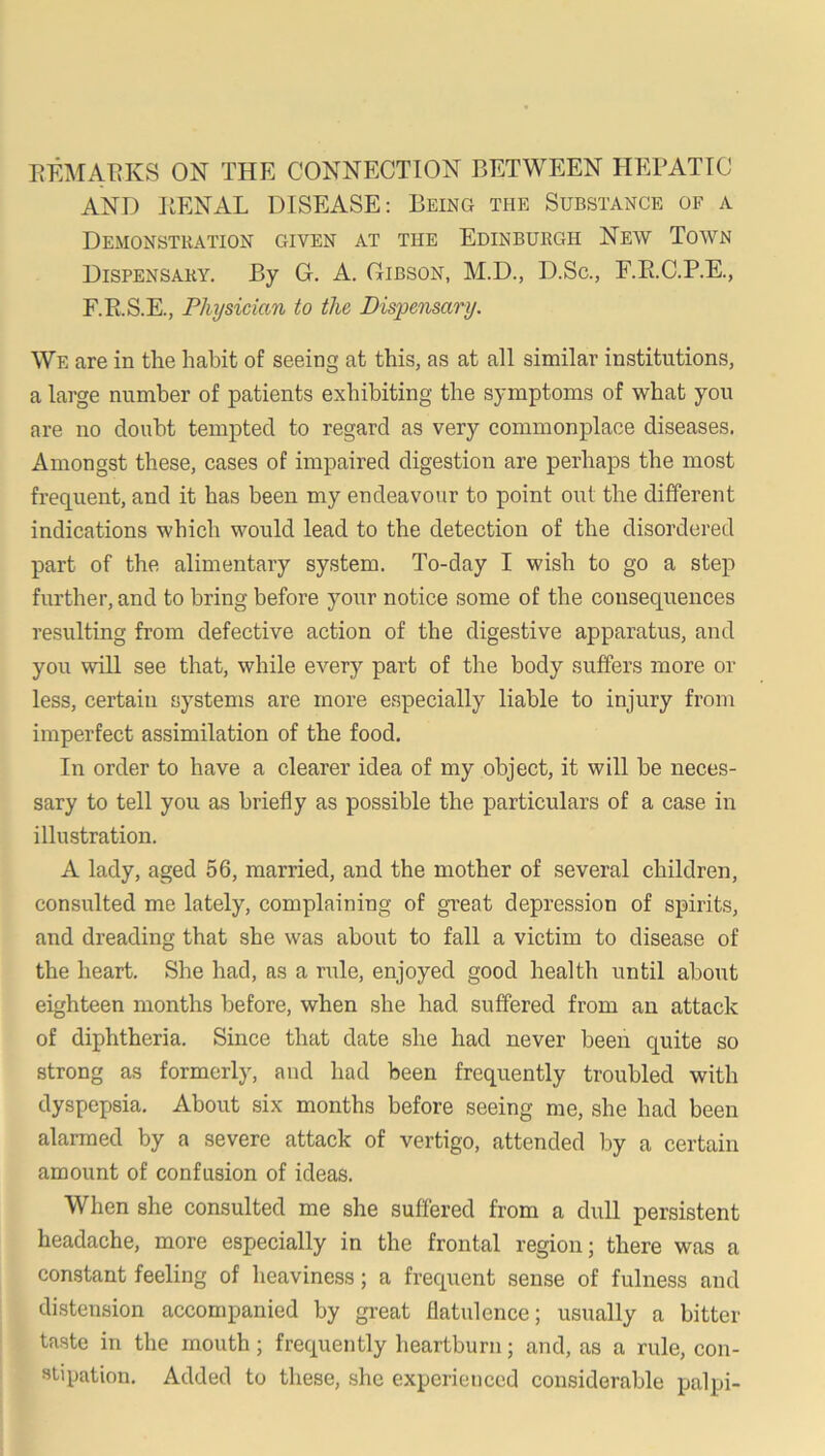 EEMAT^KS ON THE CONNECTION BETWEEN HEPATIC AND PENAL DISEASE: Being the Substance of a Demonstration given at the Edinburgh New Town Dispensary. By G. A. Gibson, M.D., D.Sc., F.E.C.P.E., F.E.S.E., Physician to the Dispensary. We are in the habit of seeing at this, as at all similar institutions, a large number of patients exhibiting the symptoms of what you are no doubt tempted to regard as very commonplace diseases. Amongst these, cases of impaired digestion are perhaps the most frequent, and it has been my endeavour to point out the different indications which would lead to the detection of the disordered part of the alimentaiy system. To-day I wish to go a step further, and to bring before your notice some of the consequences resulting from defective action of the digestive apparatus, and you will see that, while every part of the body suffers more or less, certain systems are more especially liable to injury from imperfect assimilation of the food. In order to have a clearer idea of my object, it will be neces- sary to tell you as briefly as possible the particulars of a case in illustration. A lady, aged 56, married, and the mother of several children, consulted me lately, complaining of great depression of spirits, and dreading that she was about to fall a victim to disease of the heart. She had, as a rule, enjoyed good health until about eighteen months before, when she had suffered from an attack of diphtheria. Since that date she had never been quite so strong as formerly, and had been frequently troubled with dyspepsia. About six months before seeing me, she had been alarmed by a severe attack of vertigo, attended by a certain amount of confusion of ideas. When she consulted me she suffered from a dull persistent headache, more especially in the frontal region; there was a constant feeling of heaviness; a frequent sense of fulness and distension accompanied by gi-eat flatulence; usually a bitter taste in the mouth; frequently heartburn; and, as a rule, con- stipation. Added to these, she experienced considerable palpi-