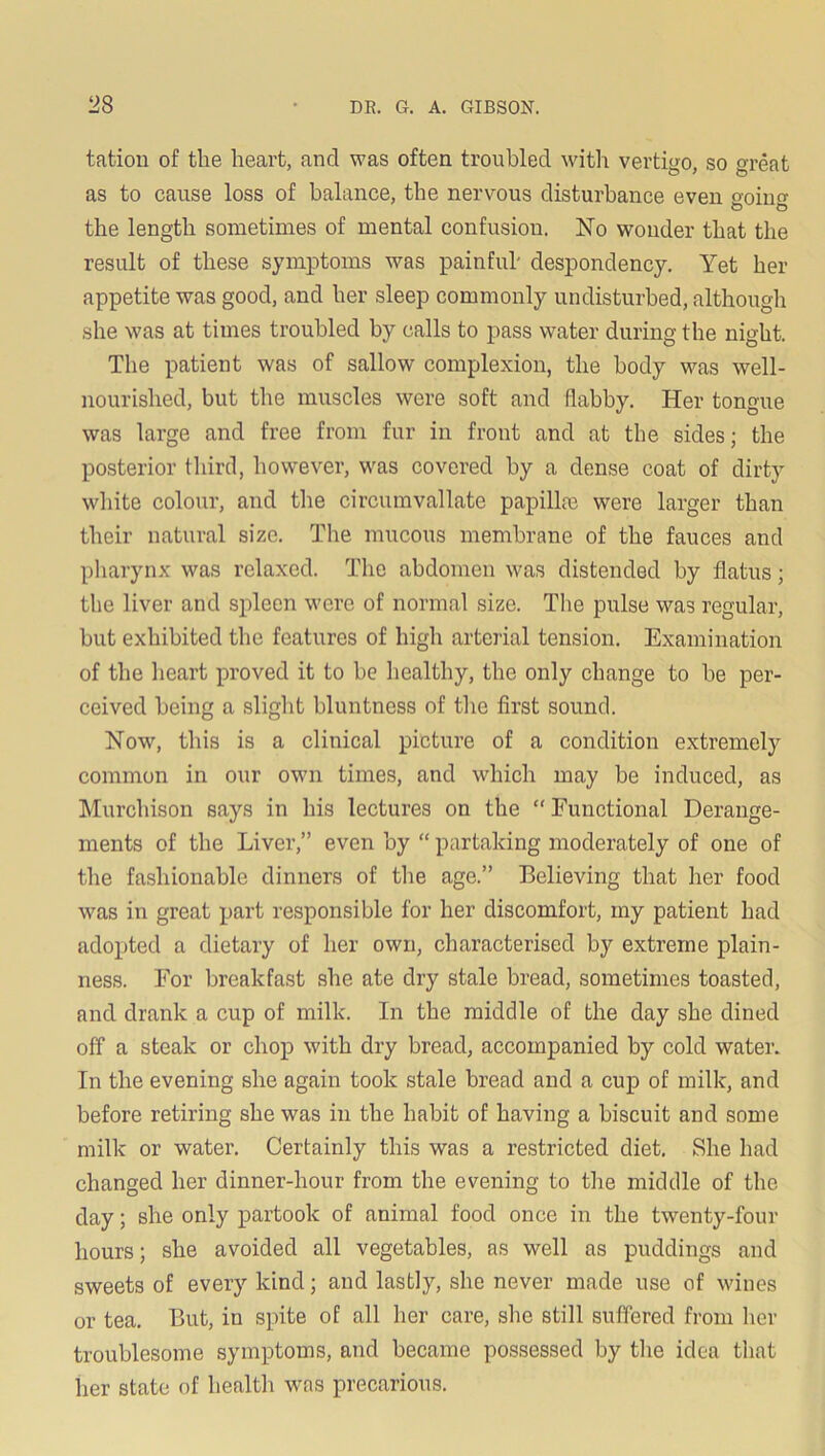 tatiou of the heart, and was often troubled with vertigo, so great as to cause loss of balance, the nervous disturbance even soiu the length sometimes of mental confusion. No wonder that the result of these symptoms was painful' despondency. Yet her appetite was good, and her sleep commonly undisturbed, although she was at times troubled by calls to pass water during the night. The patient was of sallow complexion, the body was well- nourished, but the muscles were soft and flabby. Her tongue was large and free from fur in front and at the sides; the posterior third, however, was covered by a dense coat of dirty white colour, and the circumvallate papilla) were larger than their natural size. The mucous membrane of the fauces and pharynx was relaxed. The abdomen was distended by flatus; the liver and spleen were of normal size. The pulse was regular, hut exhibited the features of high arterial tension. Examination of the heart proved it to be healthy, the only change to he per- ceived being a slight hluntness of the first sound. Now', this is a clinical picture of a condition extremely common in our owm times, and which may he induced, as Murchison says in his lectures on the “Functional Derange- ments of the Liver,” even by “ partaking moderately of one of the fashionable dinners of the age.” Believing that her food w'as in great part responsible for her discomfort, my patient had adopted a dietary of her own, characterised by extreme plain- ness. For breakfast she ate dry stale bread, sometimes toasted, and drank a cup of milk. In the middle of the day she dined off a steak or chop with dry bread, accompanied by cold water. In the evening she again took stale bread and a cup of milk, and before retiring she was in the habit of having a biscuit and some milk or water. Certainly this was a restricted diet. She had changed her dinner-hour from the evening to the middle of the day; she only partook of animal food once in the twenty-four hours; she avoided all vegetables, as well as puddings and sweets of every kind; and lastly, she never made use of wanes or tea. But, in spite of all her care, she still suffered from her troublesome symptoms, and became possessed by the idea that her state of health was precarious.