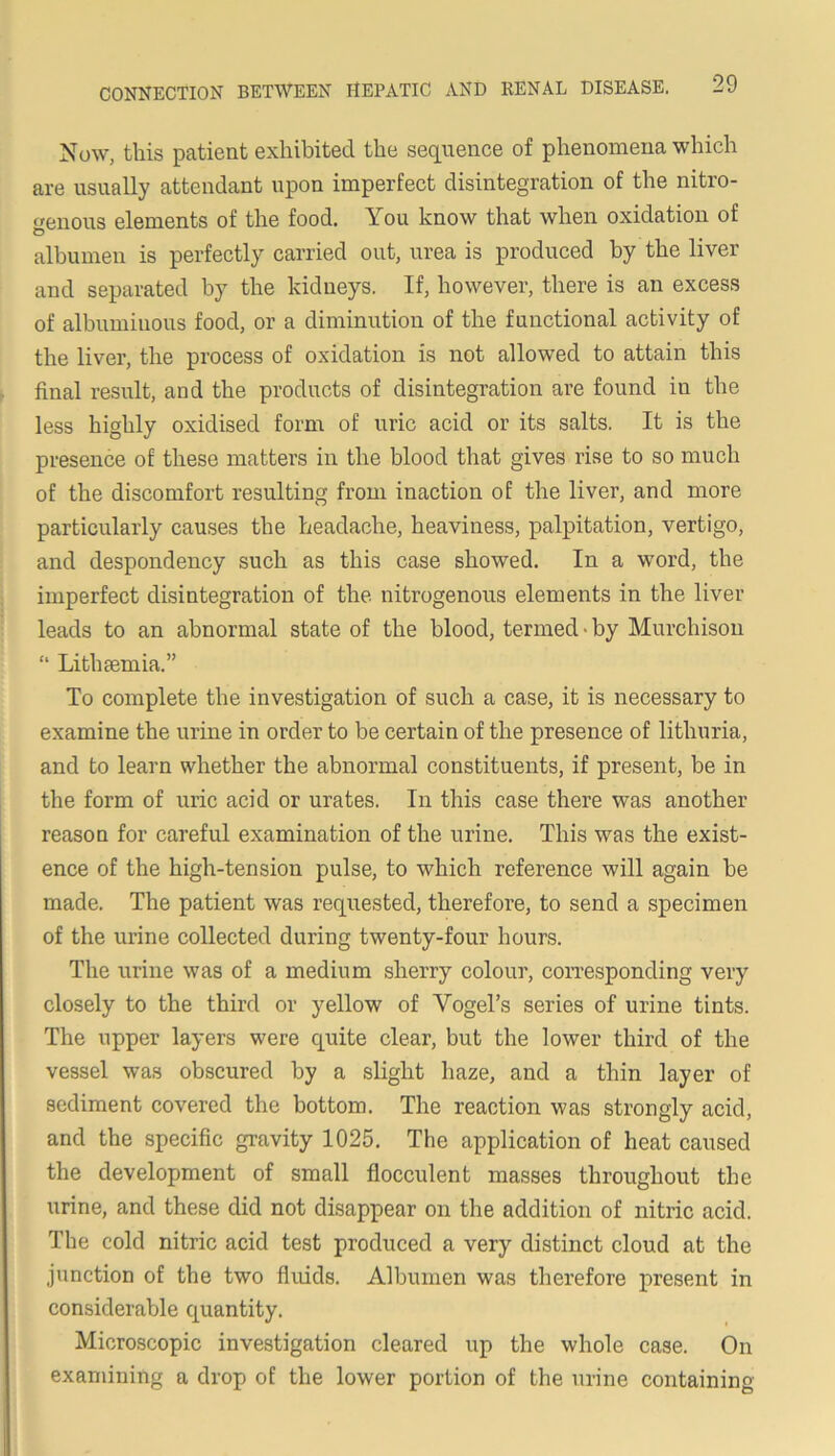 Now, this patient exhibited the sequence of phenomena which are usually attendant upon imperfect disintegration of the nitro- genous elements of the food. You know that when oxidation of albumen is perfectly carried out, urea is produced by the liver and separated by the kidneys. If, however, there is an excess of albuminous food, or a diminution of the functional activity of the liver, the process of oxidation is not allowed to attain this r final result, and the products of disintegration are found in the less highly oxidised form of uric acid or its salts. It is the presence of these matters in the blood that gives rise to so much of the discomfort resulting from inaction of the liver, and more particularly causes the headache, heaviness, palpitation, vertigo, and despondency such as this case showed. In a word, the imperfect disintegration of the nitrogenous elements in the liver leads to an abnormal state of the blood, termed-by Murchison “ Lithsemia.” To complete the investigation of such a case, it is necessary to examine the urine in order to be certain of the presence of lithuria, and to learn whether the abnormal constituents, if present, be in the form of uric acid or urates. In this case there was another reason for careful examination of the urine. This was the exist- ence of the high-tension pulse, to which reference will again be made. The patient was requested, therefore, to send a specimen of the urine collected during twenty-four hours. The urine was of a medium sherry colour, coiTesponding very closely to the third or yellow of Vogel’s series of urine tints. The upper layers were quite clear, but the lower third of the vessel was obscured by a slight haze, and a thin layer of sediment covered the bottom. The reaction was strongly acid, and the specific gravity 1025. The application of heat caused the development of small flocculent masses throughout the urine, and these did not disappear on the addition of nitric acid. The cold nitric acid test produced a very distinct cloud at the junction of the two fluids. Albumen was therefore present in considerable quantity. Microscopic investigation cleared up the whole case. On examining a drop of the lower portion of the urine containing