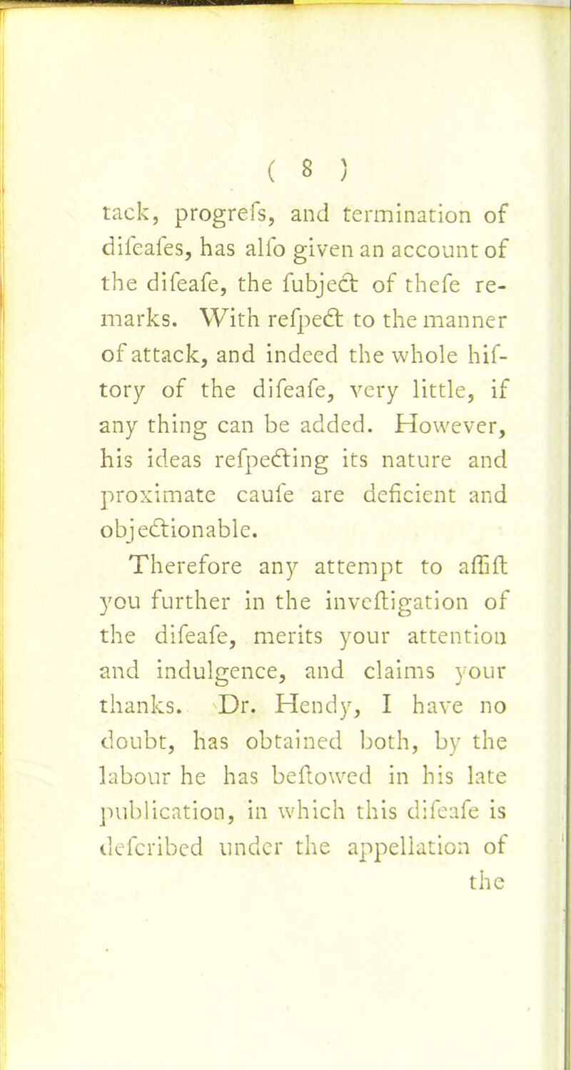 tack, progrefs, and termination of diieales, has alio given an account of the difeafe, the fubject of thefe re- marks. With refpedt to the manner of attack, and indeed the whole hif- tory of the difeafe, very little, if any thing can be added. However, his ideas refpedting its nature and proximate caufe are deficient and objectionable. Therefore any attempt to affift you further in the inveftigation of the difeafe, merits your attention and indulgence, and claims your thanks. Dr. Hendy, I have no doubt, has obtained both, by the labour he has bellowed in his late publication, in which this difeafe is defcribed under the appellation of the