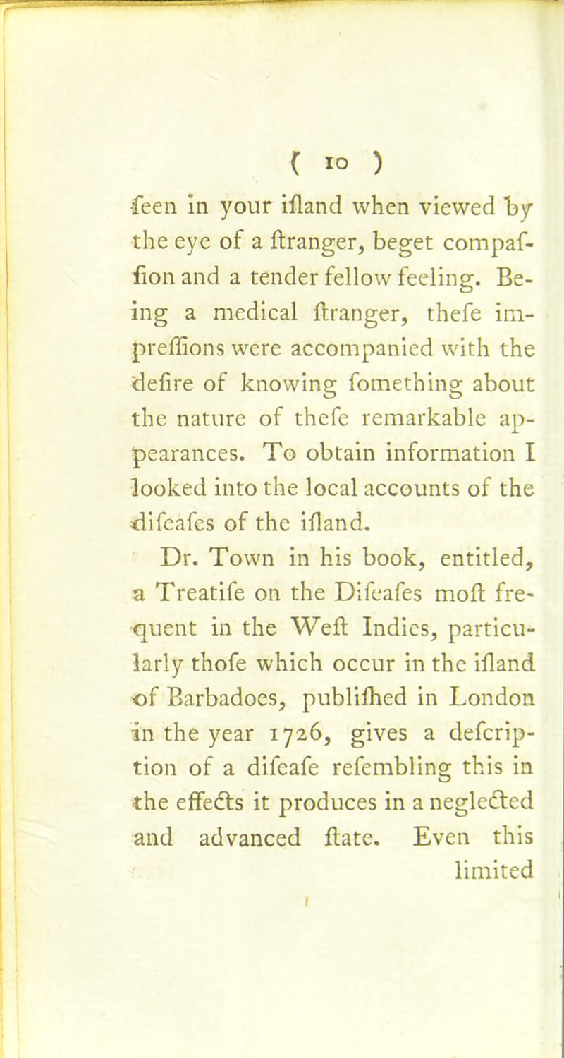 -feen in your ifiand when viewed by the eye of a ftranger, beget compaf- fion and a tender fellow feeling. Be- ing a medical ftranger, thefe ini- preffions were accompanied with the 'defire of knowing fomething about the nature of thefe remarkable ap- pearances. To obtain information I looked into the local accounts of the difeafes of the ifiand. Dr. Town in his book, entitled, a Treatife on the Difeafes mod fre- quent in the Weft Indies, particu- larly thofe which occur in the ifiand of Barbadoes, publifhed in London in the year 1726, gives a defcrip- tion of a difeafe refembling this in the effects it produces in a neglefted and advanced ftate. Even this limited I