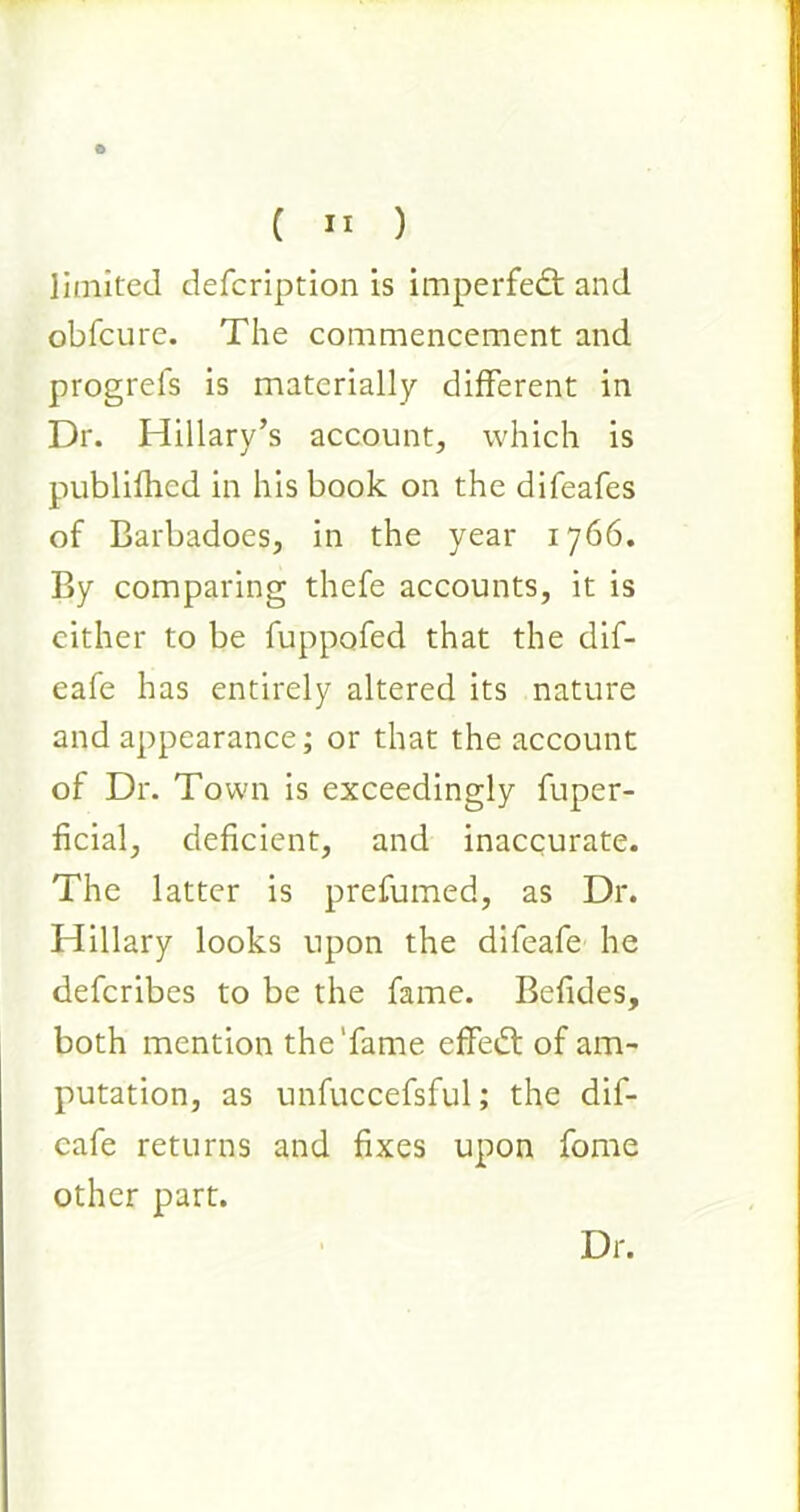 limited defcription is imperfedt and obfcure. The commencement and progrefs is materially different in Dr. Hillary’s account, which is publifhed in his book on the difeafes of Barbadoes, in the year 1766. By comparing thefe accounts, it is either to be fuppofed that the dif- eafe has entirely altered its nature and appearance; or that the account of Dr. Town is exceedingly fuper- ficial, deficient, and inaccurate. The latter is prefumed, as Dr. Hillary looks upon the difeafe he deferibes to be the fame. Befides, both mention the'fame effedt of am- putation, as unfuccefsful; the dif- eafe returns and fixes upon fome other part. Dr.