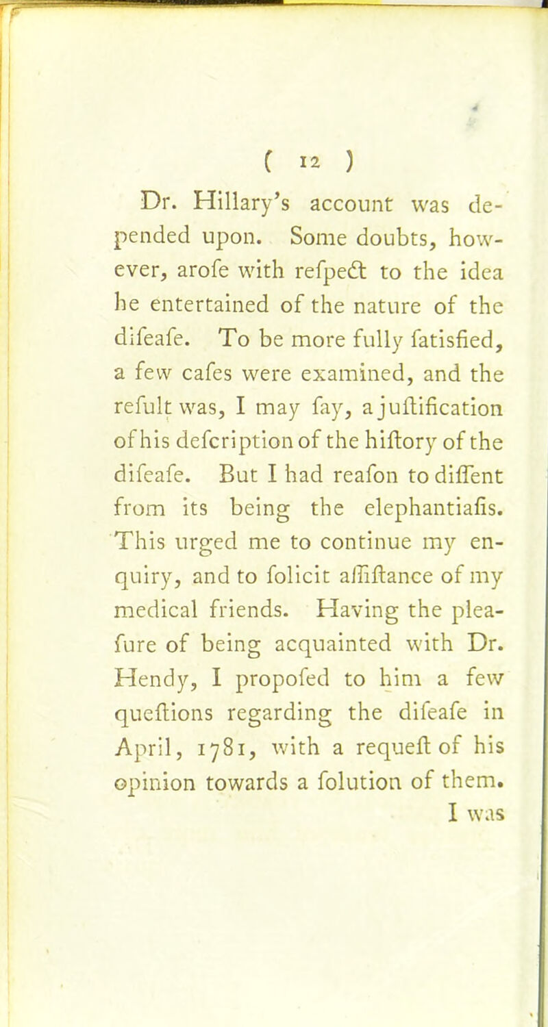 Dr. Hillary’s account was de- pended upon. Some doubts, how- ever, arofe with refpedt to the idea he entertained of the nature of the difeafe. To be more fully fatisfied, a few cafes were examined, and the refult was, I may fay, a junification of his defcriptionof the hiftory of the difeafe. But I had reafon to diffent from its being the elephantiafis. This urged me to continue my en- quiry, and to folicit aJliftance of my medical friends. Having the plea- fure of being acquainted with Dr. Hendy, I propofed to him a few queftions regarding the difeafe in April, 1781, with a requeft of his opinion towards a folution of them. I was