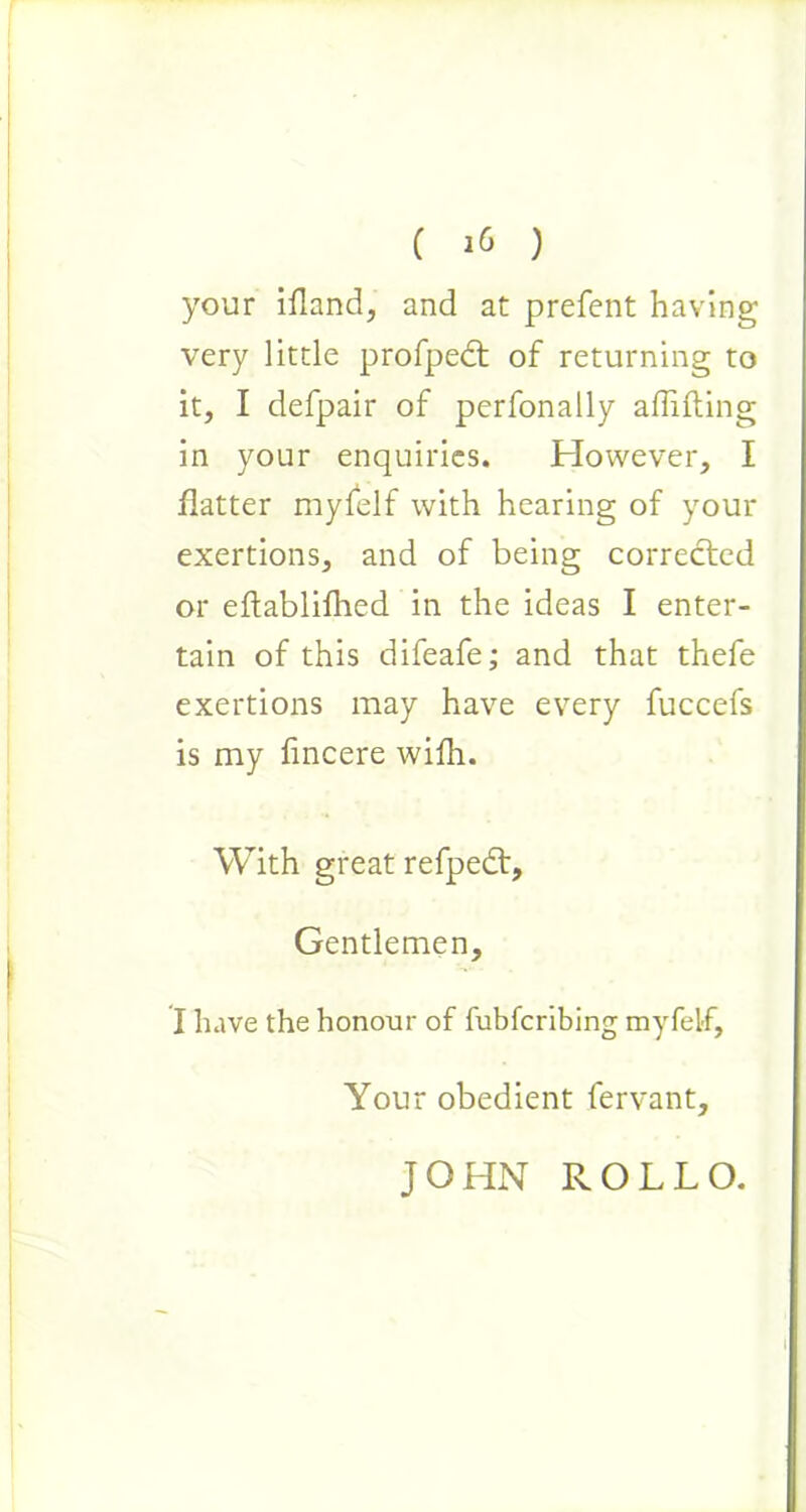 your ifland, and at prefent having very little profpect of returning to it, I defpair of perfonally aflifting in your enquiries. However, I flatter mylelf with hearing of your exertions, and of being corrected or eftablifhed in the ideas I enter- tain of this difeafe; and that thefe exertions may have every fuccefs is my fincere wifh. With great refpedt. Gentlemen, I have the honour of fubfcribing myfelf. Your obedient fervant. JOHN ROLLO.