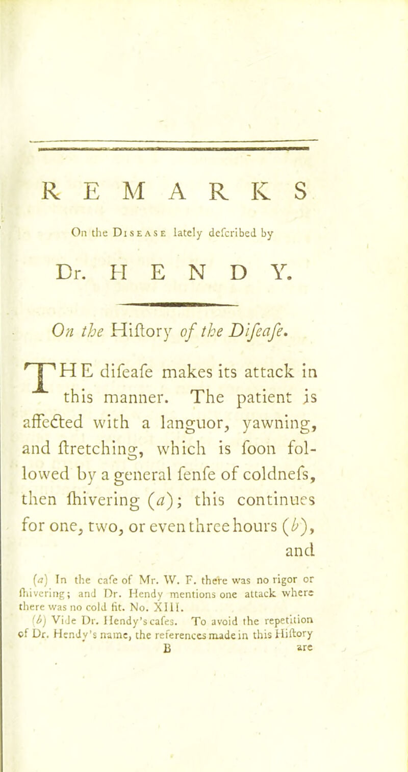 REMARKS On the Disease lately defcribed by Dr. REND Y. On the Hiftory of the Difeafe. T HE difeafe makes its attack in this manner. The patient is affedted with a languor, yawning, and flretchins:, which is foon fol- lowed by a general fenfe of coldnefs, then fhivering (<?); this continues for one, two, or even three hours (£), and (a) In the cafe of Mr. W. F. there was no rigor or fhivering; and Dr. Hendy mentions one attack where there was no cold fit. No. XIII. (t) Vide Dr. llendy’s cafes. To avoid the repetition of Dr. Hendy’s name, the references made in this Hiftory B are