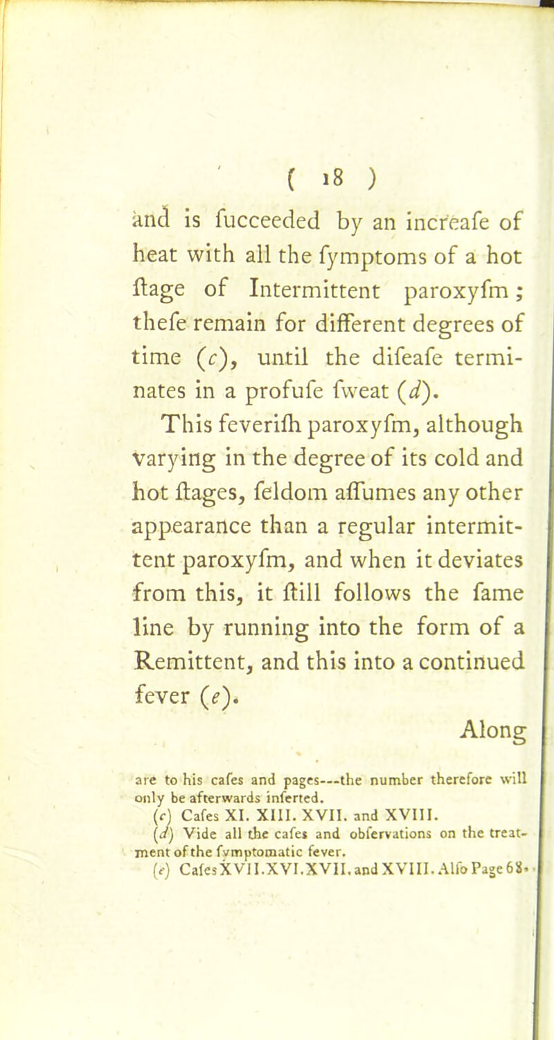 and is fucceeded by an incr'eafe of heat with all the fymptoms of a hot Itage of Intermittent paroxyfm; thefe remain for different degrees of time (c), until the difeafe termi- nates in a profufe fweat (d). This feverifh paroxyfm, although varying in the degree of its cold and hot ftages, feldom affumes any other appearance than a regular intermit- tent paroxyfm, and when it deviates from this, it ftill follows the fame line by running into the form of a Remittent, and this into a continued fever (e). Along are to his cafes and pages—the number therefore will only be afterwards inferted. (r) Cafes XI. XIII. XVII. and XVIII. (d) Vide all the cafes and obfervations on the treat- ment of the fvmptomatic fever. (e) Cafes XVII.XVI. XVII. and X VIII. Alfo Page 68*