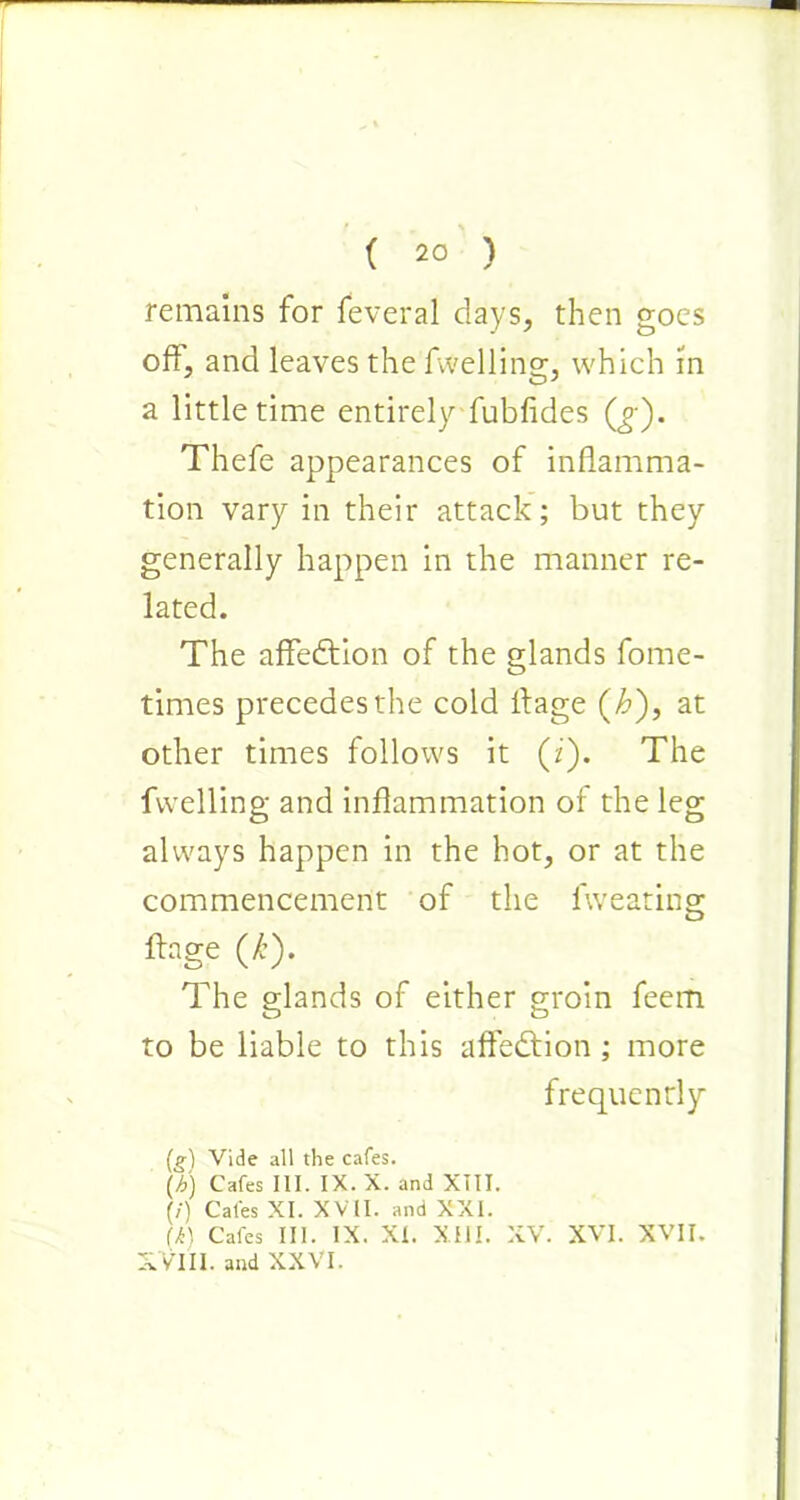 remains for feveral days, then goes off, and leaves the fvvelling, which in a little time entirely fubfides Qj ). Thefe appearances of inflamma- tion vary in their attack; but they generally happen in the manner re- lated. The affection of the glands fome- times precedes the cold llage (£), at other times follows it (i). The fvvelling and inflammation of the leg always happen in the hot, or at the commencement of the fweating llage (k). The glands of either groin feem to be liable to this affedtion ; more frequently (g) Vide all the cafes. \b) Cafes 111. IX. X. and XIII. (/) Cafes XI. XVII. and XXI. ik) Cafes III. IX. XI. XIII. XV. XVI. XVII. XVlII. and XXVI.