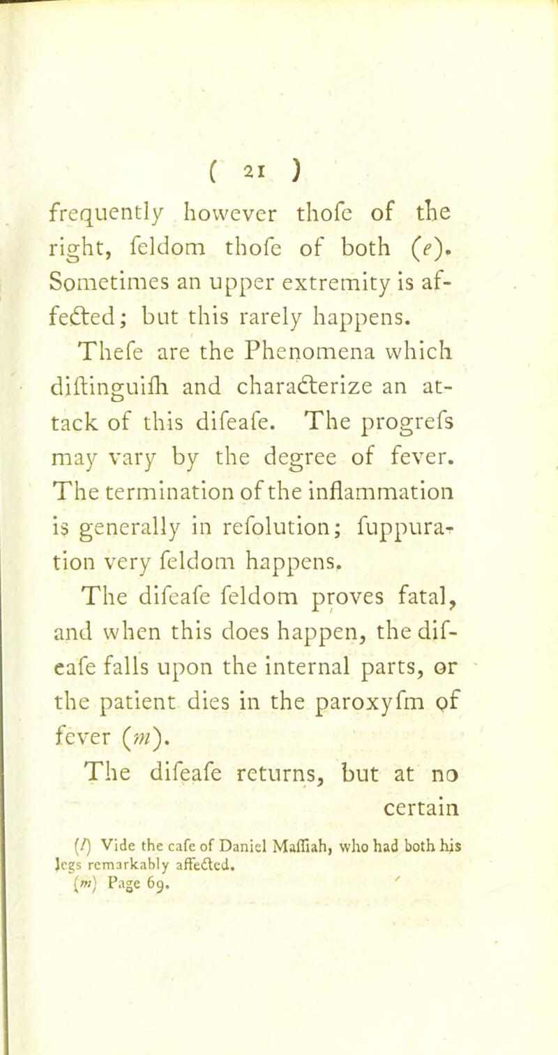 frequently however thofe of the right, feldom thofe of both (7). Sometimes an upper extremity is af- fected; but this rarely happens. Thefe are the Phenomena which diftinguifli and characterize an at- tack of this difeafe. The progrefs may vary by the degree of fever. The termination of the inflammation is generally in refolution; fuppura- tion very feldom happens. The difeafe feldom proves fatal, and when this does happen, the dif- eafe falls upon the internal parts, or the patient dies in the paroxyfm gf fever (m). The difeafe returns, but at no certain (/) Vide the cafe of Daniel Maffiah, who had both his legs remarkably affedted. {«; Page 69.