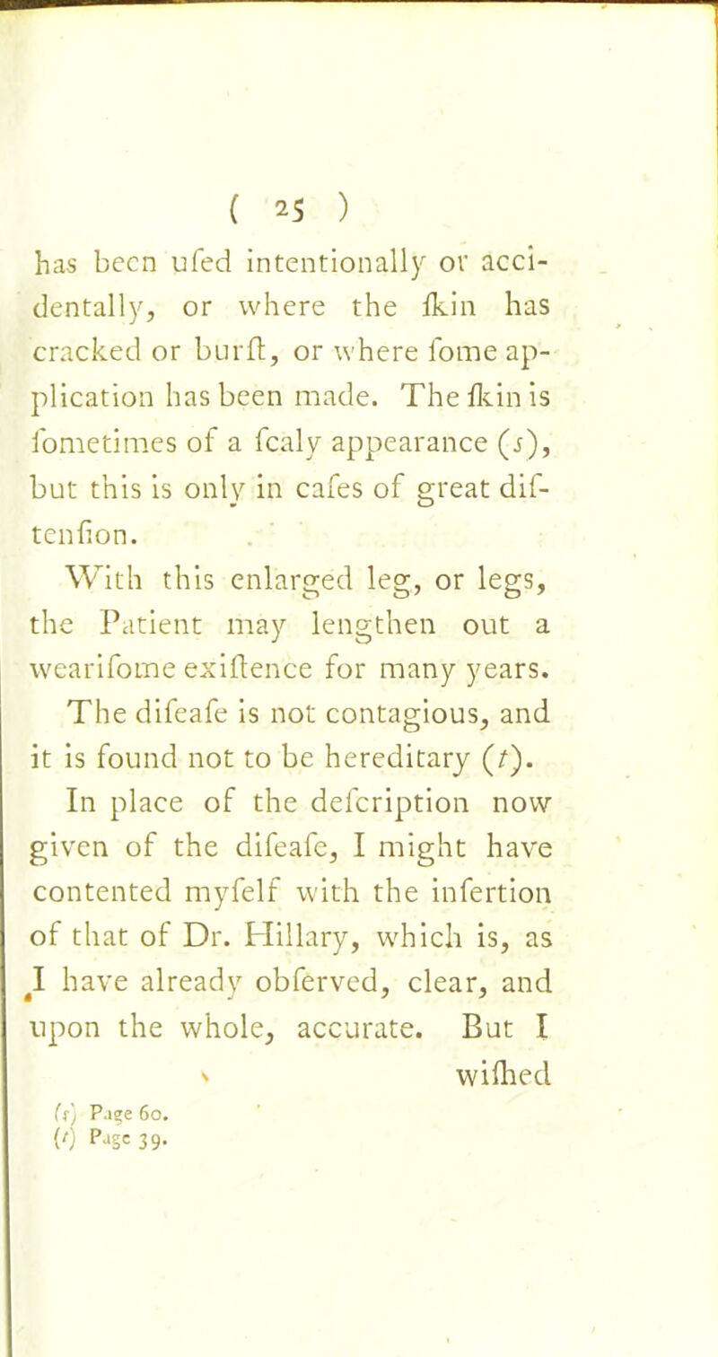 has been ufed intentionally or acci- dentally, or where the fkin has cracked or burlt, or where fome ap- plication has been made. The Ikin is fometimes of a fcaly appearance (j), but this is only in cafes of great dif- tenfion. With this enlarged leg, or legs, the Patient may lengthen out a wearifome exigence for many years. The difeafe is not contagious, and it is found not to be hereditary (7). In place of the defeription now given of the difeafe, I might have contented myfelf with the infertion of that of Dr. Hillary, which is, as 4I have already obferved, clear, and upon the whole, accurate. But I ' wilhed (f) Page 60. {') P>‘S=39-