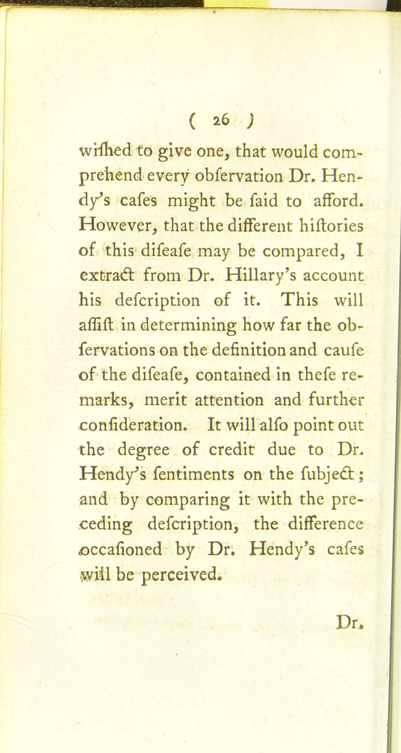 wrflied to give one, that would com- prehend every obfervation Dr. Hen- dy’s cafes might be faid to afford. However, that the different hiftories of this difeafe may be compared, I extradt from Dr. Hillary’s account his defcription of it. This will affift in determining how far the ob- fervations on the definition and caufe of the difeafe, contained in thefe re- marks, merit attention and further confideration. It will alfo point out the degree of credit due to Dr. Hendy’s fentiments on the fubjedt; and by comparing it with the pre- ceding defcription, the difference occafioned by Dr. Hendy’s cafes will be perceived. Dr.