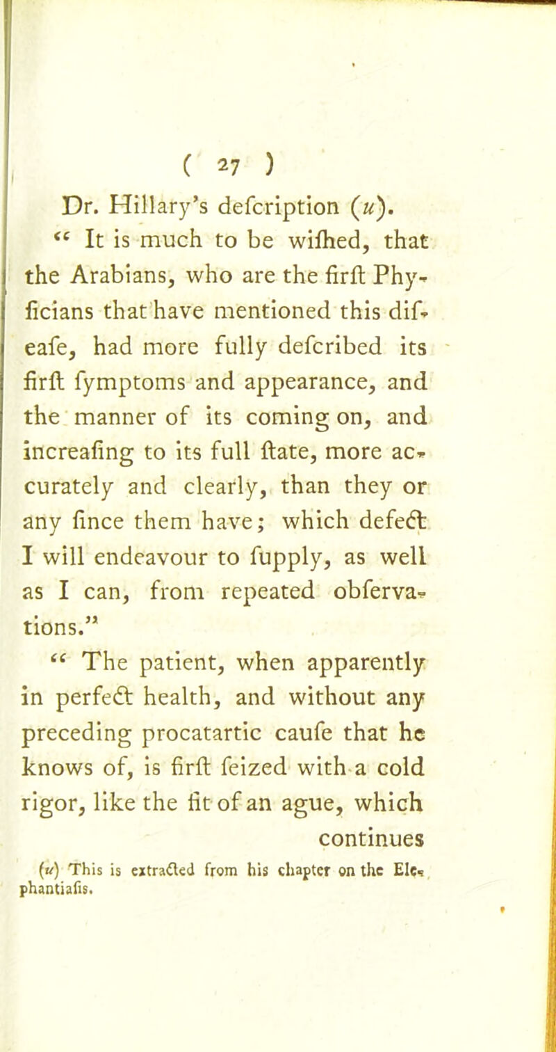 Dr. Hillary’s defcription («). <e It is much to be wifhed, that the Arabians, who are the firft Phy- ficians that have mentioned this dif- eafe, had more fully defcribed its firft fymptoms and appearance, and the manner of its coming on, and increafing to its full ftate, more ac* curately and clearly, than they or any fince them have; which defedt I will endeavour to fupply, as well as I can, from repeated obferva-*- tions.” “ The patient, when apparently in perfedt health, and without any preceding procatartic caufe that he knows of, is firft feized with a cold rigor, like the fit of an ague, which continues (u) This is extratkd from his chapter on the Ele« phantiafis.