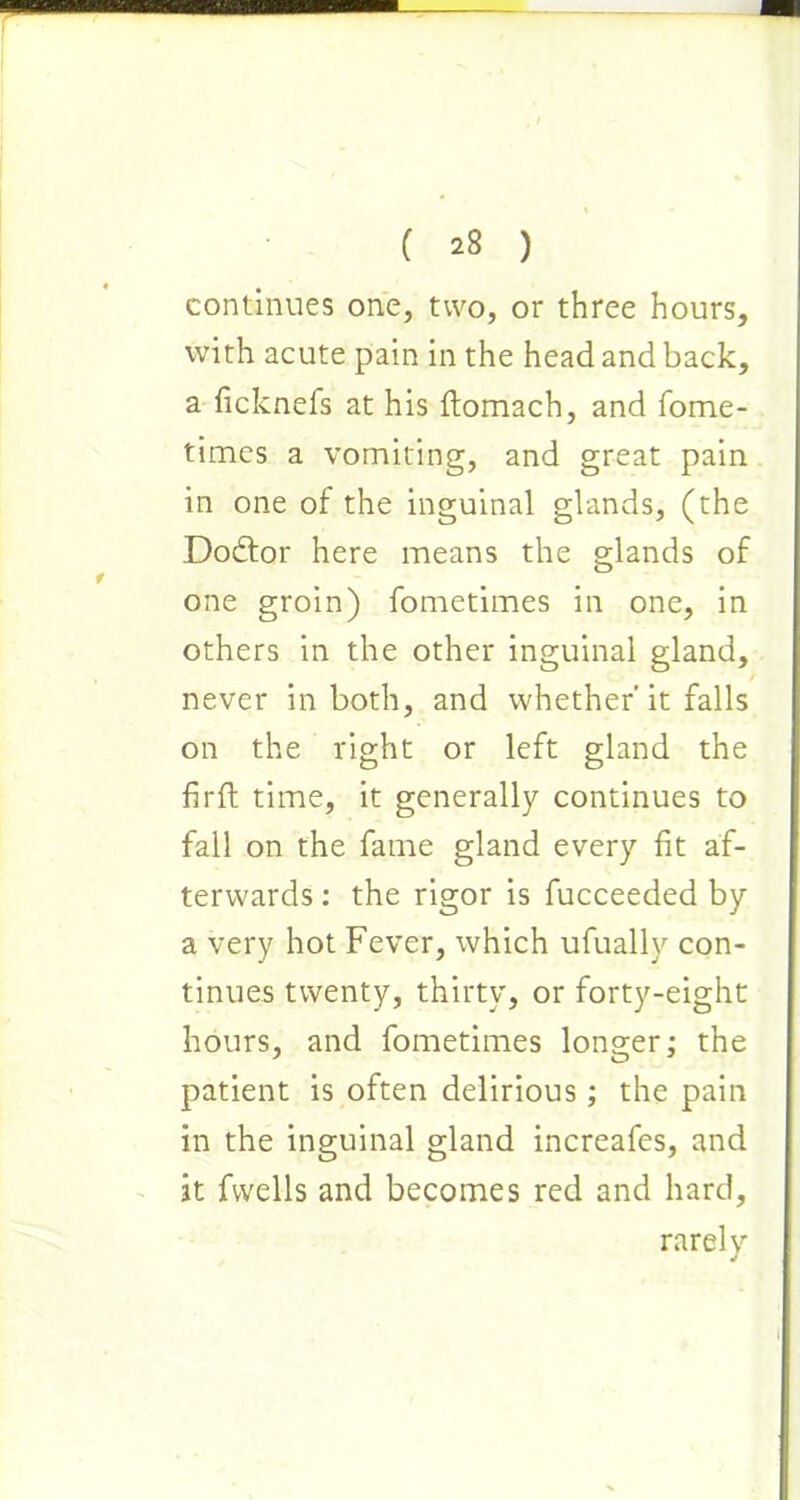 continues one, two, or three hours, with acute pain in the head and back, a ficknefs at his ftomach, and fome- times a vomiting, and great pain in one of the inguinal glands, (the Dodtor here means the glands of one groin) fometimes in one, in others in the other inguinal gland, never in both, and whether’it falls on the right or left gland the fir ft time, it generally continues to fall on the fame gland every fit af- terwards : the rigor is fucceeded by a very hot Fever, which ufually con- tinues twenty, thirty, or forty-eight hours, and fometimes longer; the patient is often delirious; the pain in the inguinal gland increafes, and it fvvells and becomes red and hard, rarely