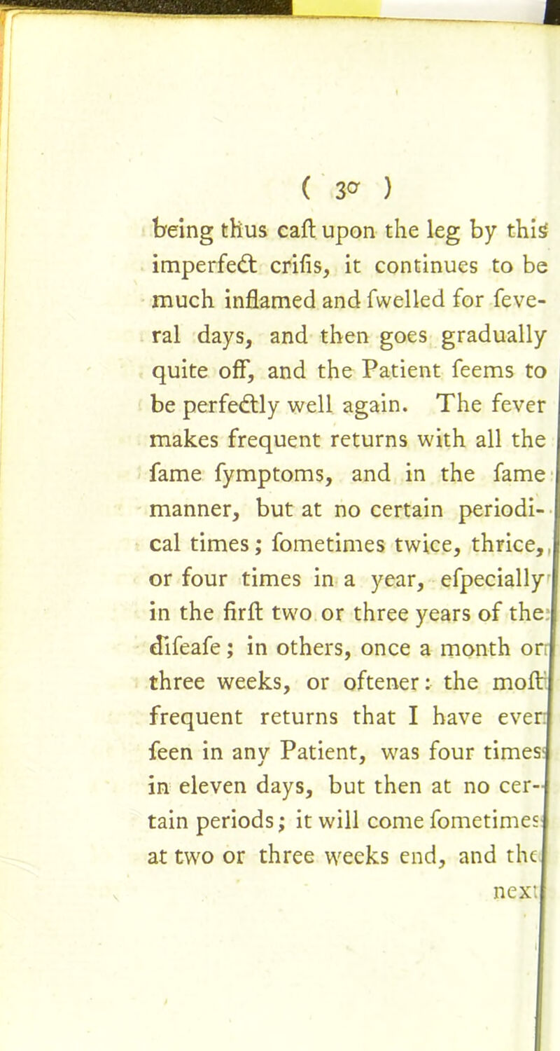 ( 3° ) being thus caft upon the leg by this imperfedt crifis, it continues to be much inflamed and fwelled for feve- ral days, and then goes gradually quite off, and the Patient feems to be perfectly well again. The fever makes frequent returns with all the fame fymptoms, and in the fame manner, but at no certain periodi- cal times; fometimes twice, thrice,, or four times in a year, efpecially in the firft two or three years of the dlfeafe; in others, once a month orr three weeks, or oftener: the molt frequent returns that I have ever: feen in anv Patient, was four times- in eleven days, but then at no cer- tain periods; it will come fometimes at two or three weeks end, and the next l