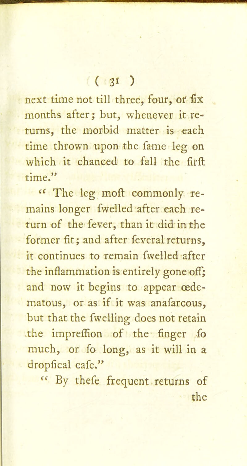 next time not till three, four, or fix months after; but, whenever it re- turns, the morbid matter is each time thrown upon the fame leg on which it chanced to fall the firft time.” “ The leg moft commonly re- mains longer fwelled after each re- turn of the fever, than it did in the former fit; and after feveralreturns, it continues to remain fwelled after the inflammation is entirely gone off; and now it begins to appear cede- matous, or as if it was anafarcous, but that the fwelling does not retain .the impreflion of the finger fo much, or fo long, as it will in a dropfical cafe.” “ By thefe frequent returns of the