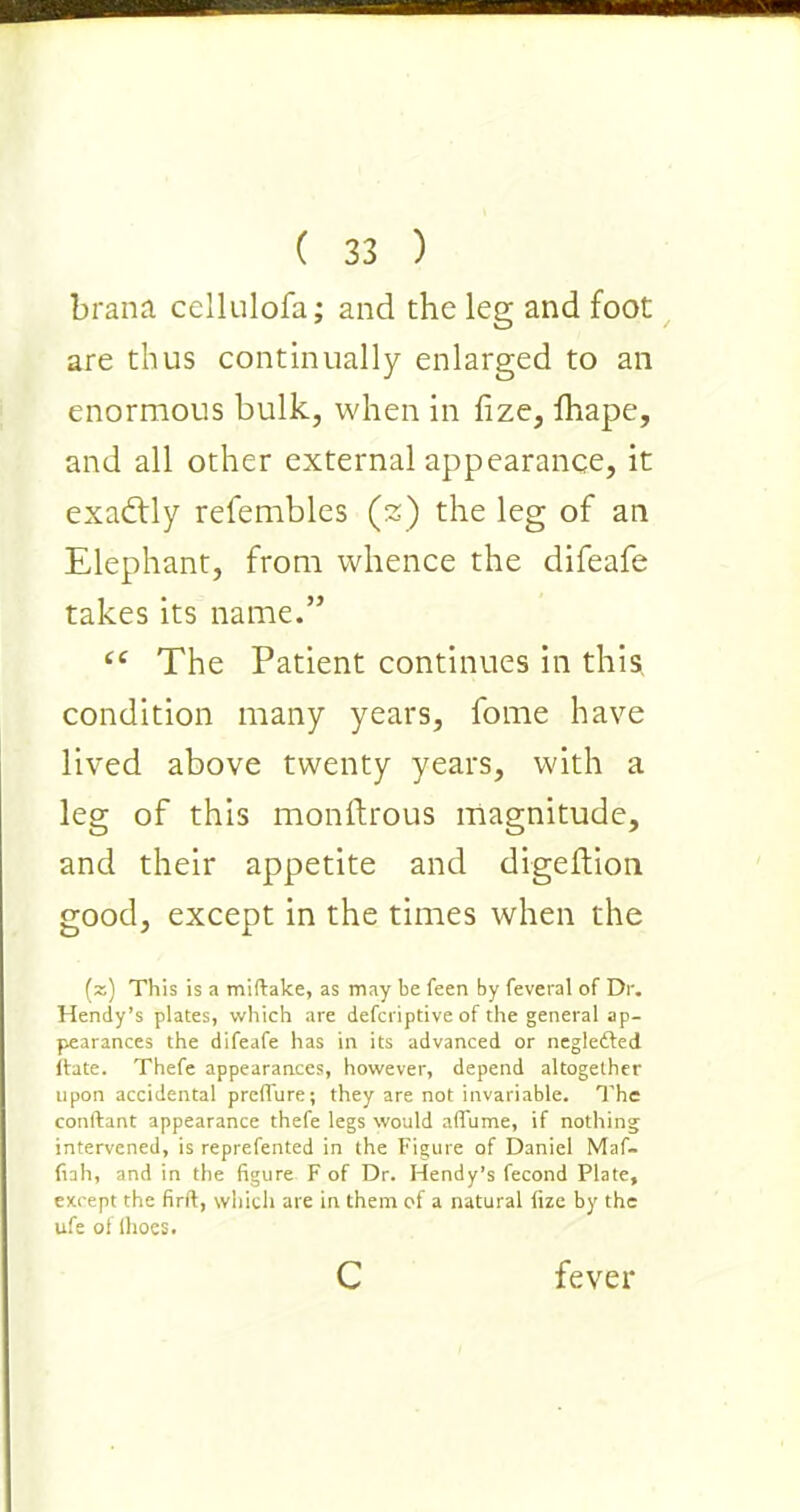 brana cellulofa; and the leg and foot are thus continually enlarged to an enormous bulk, when in fize, fhape, and all other external appearance, it exactly refembles (%) the leg of an Elephant, from whence the difeafe takes its name.” ct The Patient continues in this condition many years, fome have lived above twenty years, with a leg of this monftrous magnitude, and their appetite and digeftion good, except in the times when the (z) This is a miftalce, as may be feen by feveral of Dr. Hendy’s plates, which are defcriptive of the general ap- pearances the difeafe has in its advanced or negle&ed (fate. Thefe appearances, however, depend altogether upon accidental preffure; they are not invariable. The conftant appearance thefe legs would aflume, if nothing intervened, is reprefented in the Figure of Daniel Maf- fiah, and in the figure F of Dr. Hendy’s fecond Plate, except the firft, which are in them of a natural fize by the ufe of Ihoes. c fever