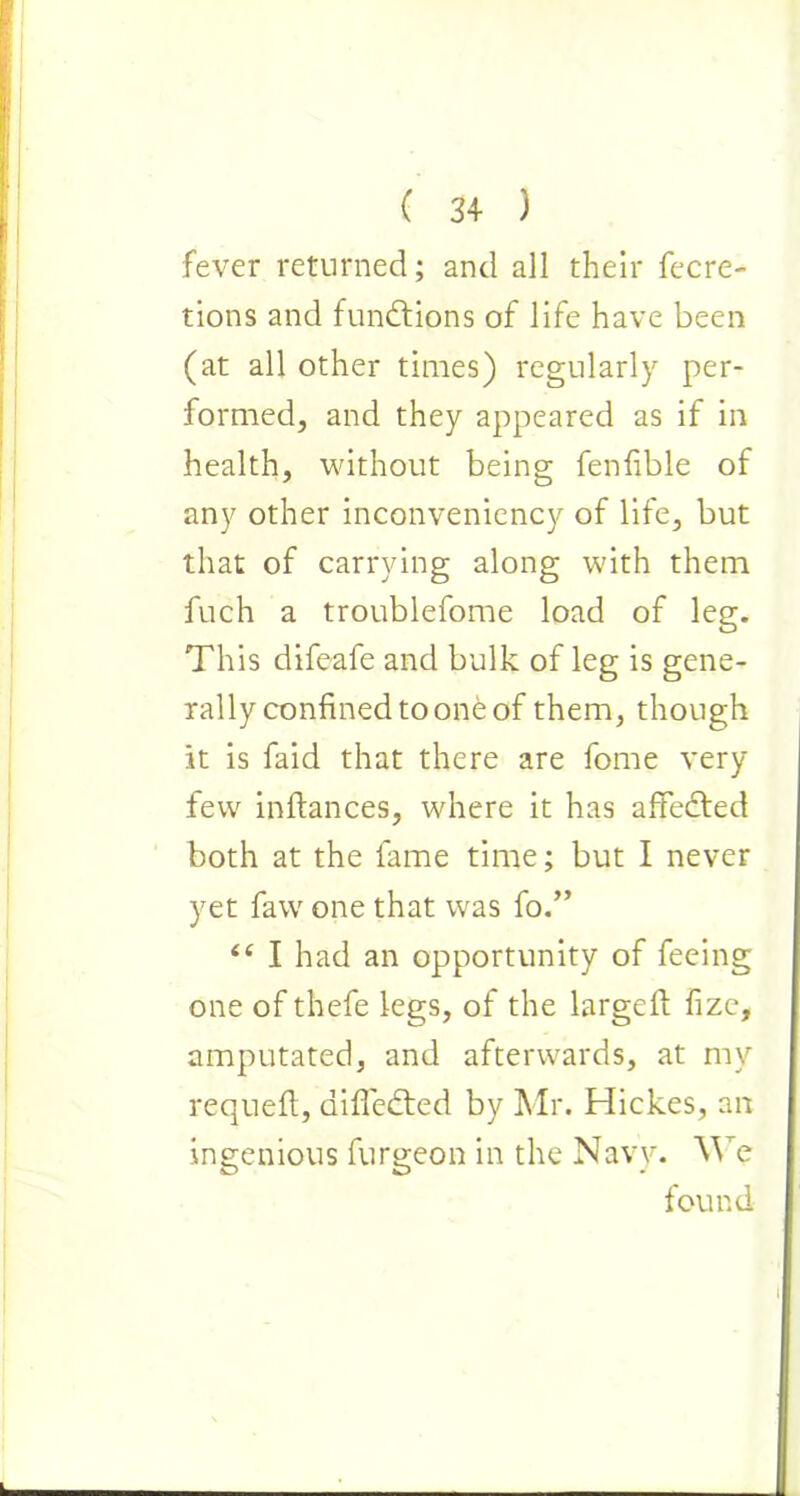 fever returned; and all their fecre- tions and functions of life have been (at all other times) regularly per- formed, and they appeared as if in health, without being fenfible of any other inconvenicncy of life, but that of carrying along with them fuch a troublefome load of leg. This difeafe and bulk of leg is gene- rally confined to one of them, though it is faid that there are fome very few inftances, where it has affedted both at the fame time; but I never yet faw one that was fo.” ii I had an opportunity of feeing one of thefe legs, of the larged; fizc, amputated, and afterwards, at my requeft, aifledted by Mr. Hickes, an ingenious furgeon in the Navy. We found