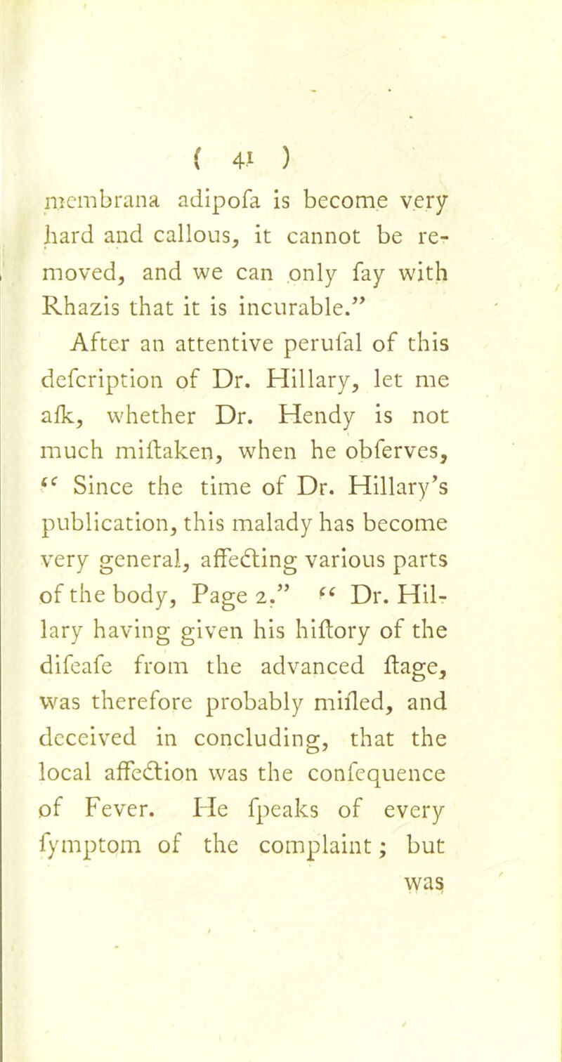 mem bran a adipofa is become very hard and callous, it cannot be re- moved, and we can only fay with Rhazis that it is incurable.” After an attentive perulal of this defcription of Dr. Hillary, let me afk, whether Dr. Hendy is not much millaken, when he obferves, “ Since the time of Dr. Hillary’s publication, this malady has become very general, affedting various parts of the body, Page 2,” “ Dr. Hil- lary having given his hiftory of the difeafe from the advanced ftage, was therefore probably milled, and deceived in concluding, that the local affedtion was the confequence of Fever. He fpeaks of every fymptom of the complaint; but was