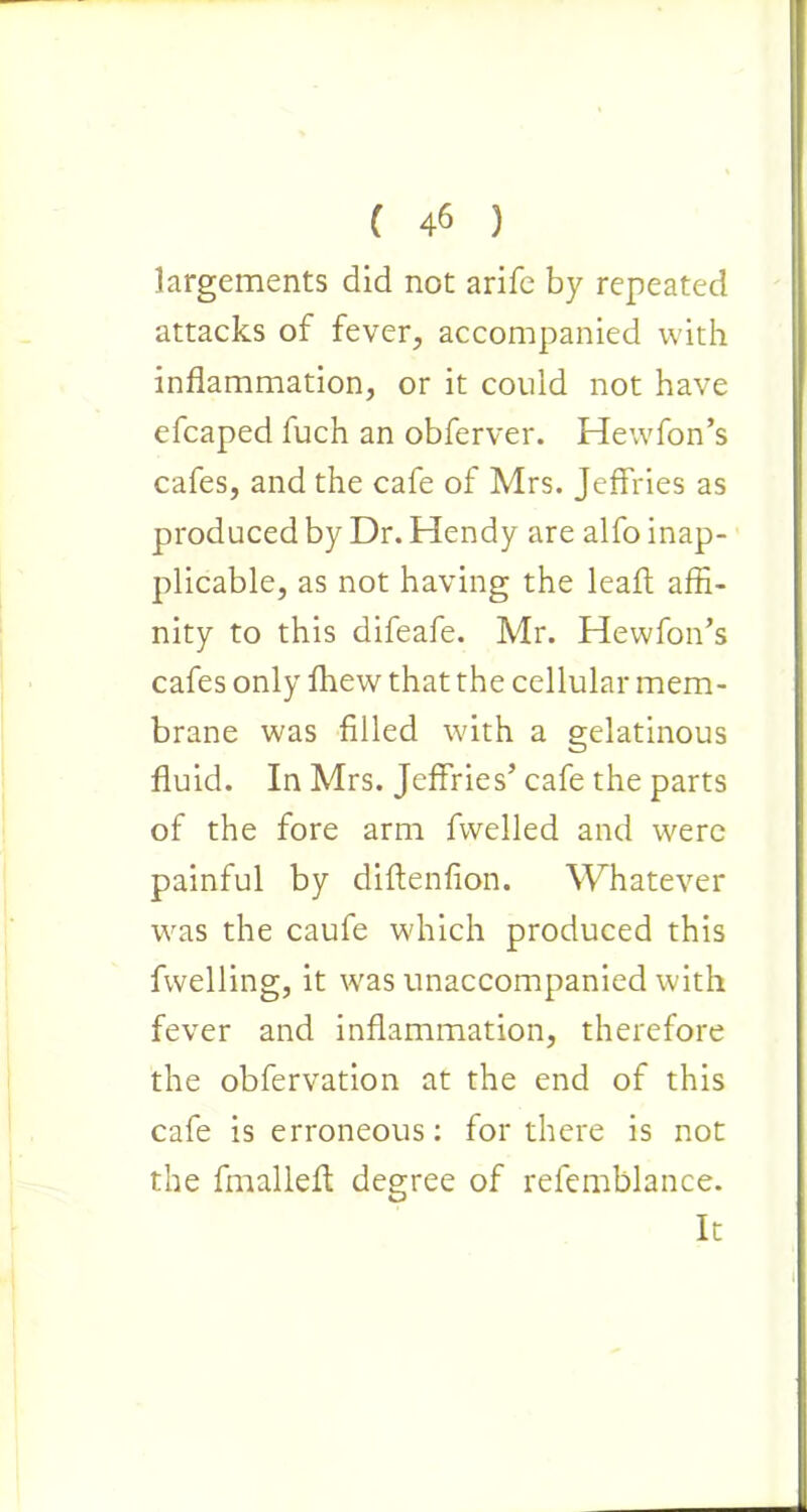 largements did not arifc by repeated attacks of fever, accompanied with inflammation, or it could not have efcaped fuch an obferver. Hewfon’s cafes, and the cafe of Mrs. Jeffries as produced by Dr. Hendy are alfo inap- plicable, as not having the leaff affi- nity to this difeafe. Mr. Hewfon’s cafes only fhew that the cellular mem- brane was filled with a gelatinous fluid. In Mrs. Jeffries’ cafe the parts of the fore arm fvvelled and were painful by diftenfion. Whatever was the caufe which produced this fwelling, it was unaccompanied with fever and inflammation, therefore the obfervation at the end of this cafe is erroneous: for there is not the fmallefl: degree of relemblance. It