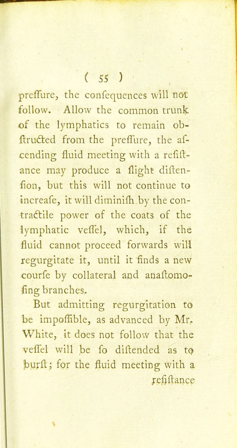 I preflure, the confequences will not follow. Allow the common trunk of the lymphatics to remain ob- ftrudted from the preflure, the af- cending fluid meeting with a refin- ance may produce a flight diflen- flon, but this will not continue to increafe, it will diminifh by the con- tractile power of the coats of the lymphatic veflel, which, if the fluid cannot proceed forwards will regurgitate it, until it finds a new courfe by collateral and anaflomo- fing branches. But admitting regurgitation to be impoffible, as advanced by Mr. White, it does not follow that the veflel will be fo diftended as to burft; for the fluid meeting with a ycfrflance