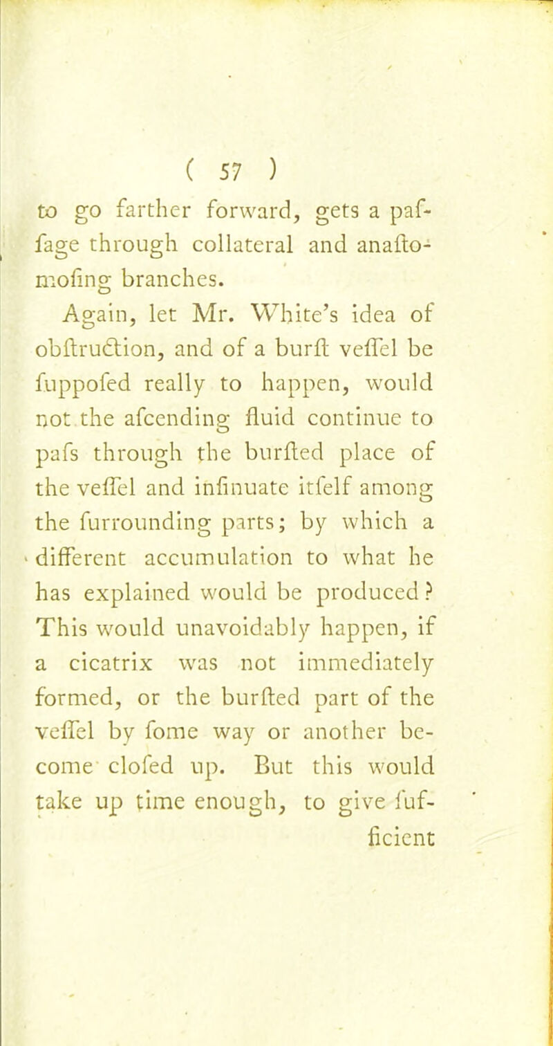 to go farther forward, gets a paf- fage through collateral and anafto- moling branches. Again, let Mr. White’s idea of obftrudtion, and of a burft veflel be fuppofed really to happen, would not the afcendinp- fluid continue to O pafs through the burfted place of the veflel and infinuate itfelf among the furrounding parts; by which a ■ different accumulation to what he has explained would be produced ? This would unavoidably happen, if a cicatrix was not immediately formed, or the burfted part of the veflel by fome way or another be- come clofed up. But this would take up time enough, to give fuf- ficicnt