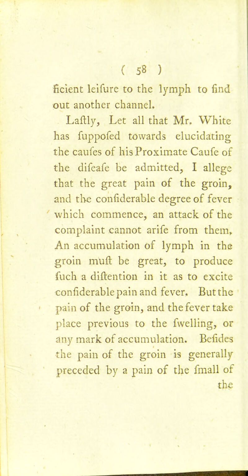 ficient leifure to the lymph to find out another channel. Laftly, Let all that Mr. White has fuppofed towards elucidating the caufes of his Proximate Caufe of the difeafe be admitted, I allege that the great pain of the groin, and the confiderable degree of fever which commence, an attack of the complaint cannot arife from them. An accumulation of lymph in the groin mult be great, to produce fuch a diftention in it as to excite confiderable pain and fever. But the pain of the groin, and the fever take place previous to the fwelling, or any mark of accumulation. Befides i the pain of the groin is generally preceded by a pain of the fmall of