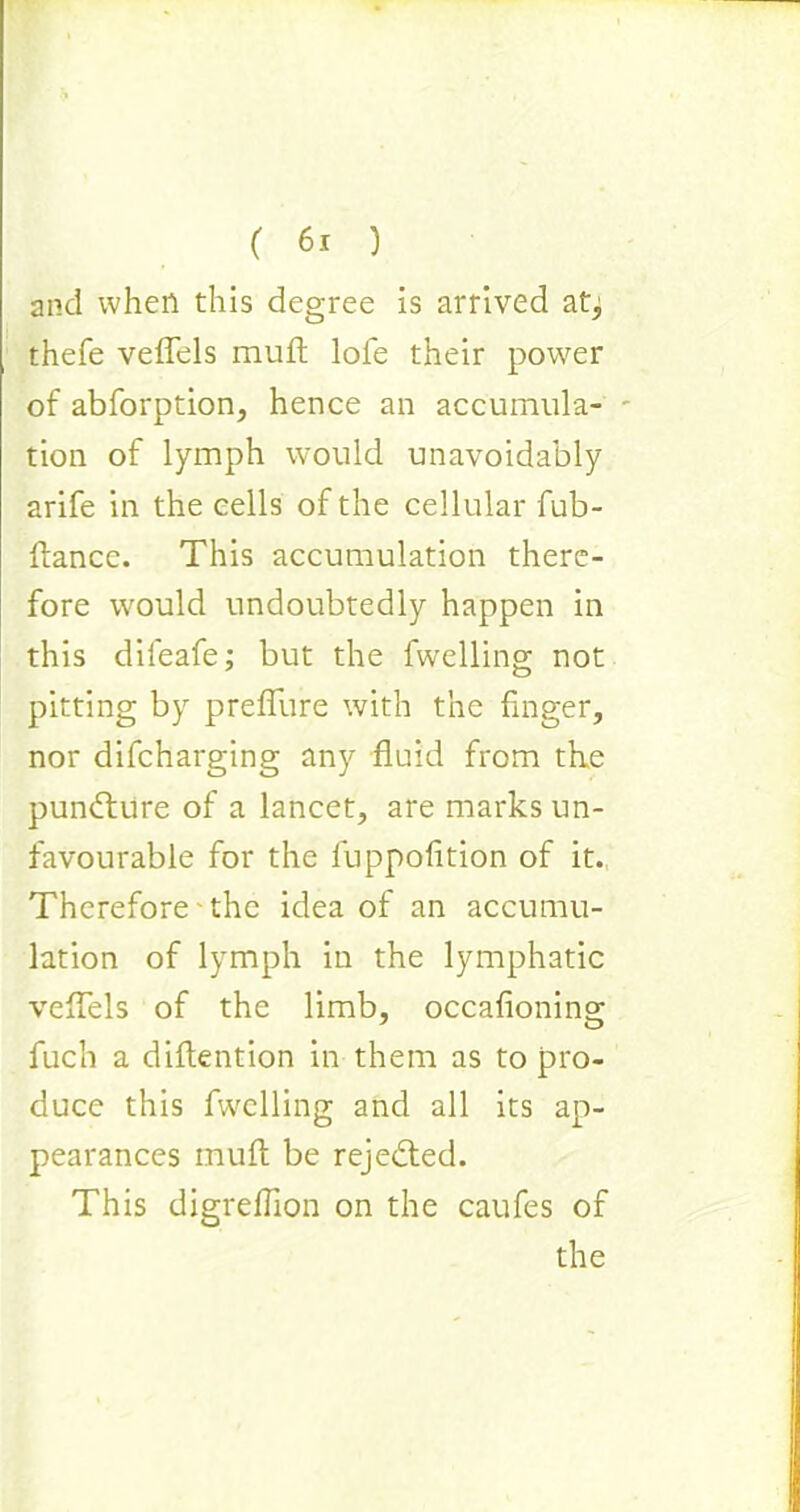 and when this degree is arrived at^ thefe veflels muft lofe their power of abforption, hence an accumula- tion of lymph would unavoidably arife in the cells of the cellular fub- flance. This accumulation there- fore would undoubtedly happen in this dileafe; but the fwelling not pitting by preffure with the finger, nor difcharging any fluid from the punfture of a lancet, are marks un- favourable for the luppofition of it. Therefore the idea of an accumu- lation of lymph in the lymphatic veflels of the limb, occafioning fuch a diflention in them as to pro- duce this fwelling and all its ap- pearances muft be rejected. This digreflion on the caufes of the