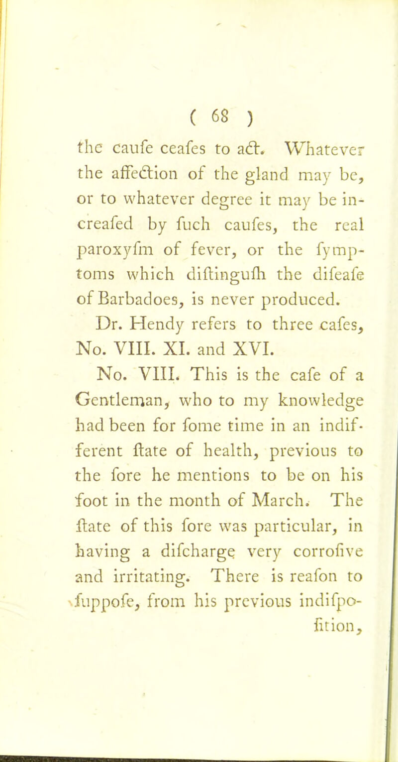 the caufe ceafes to a£h Whatever the affection of the gland may be, or to whatever degree it may be in- creafed by fuch caufes, the real paroxyfm of fever, or the fymp- toms which diftingufh the difeafe of Barbadoes, is never produced. Dr. Hendy refers to three cafes, No. VIII. XI. and XVI. No. VIII. This is the cafe of a Gentleman, who to my knowledge had been for fome time in an indif- ferent Bate of health, previous to the fore he mentions to be on his foot in the month of March. The flate of this fore was particular, in having a difcharge very corrofive and irritating. There is reafon to fuppofe, from his previous indifpo- fition.