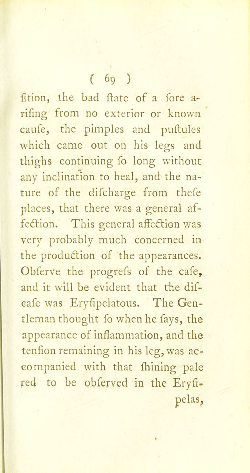 fition, the bad date of a fore a- riling from no exterior or known caufe, the pimples and puftules which came out on his legs and thighs continuing fo long without any inclination to heal, and the na- ture of the difcharge from thefe places, that there was a general af- fection. This general affeCtion was very probably much concerned in the production of the appearances. Obferve the progrefs of the cafe, and it will be evident that the dif- eafe was Eryfipelatous. The Gen- tleman thought fo when he fays, the appearance of inflammation, and the tenfion remaining in his leg, was ac- companied with that fliining pale red to be obferved in the Eryfi* pelas,