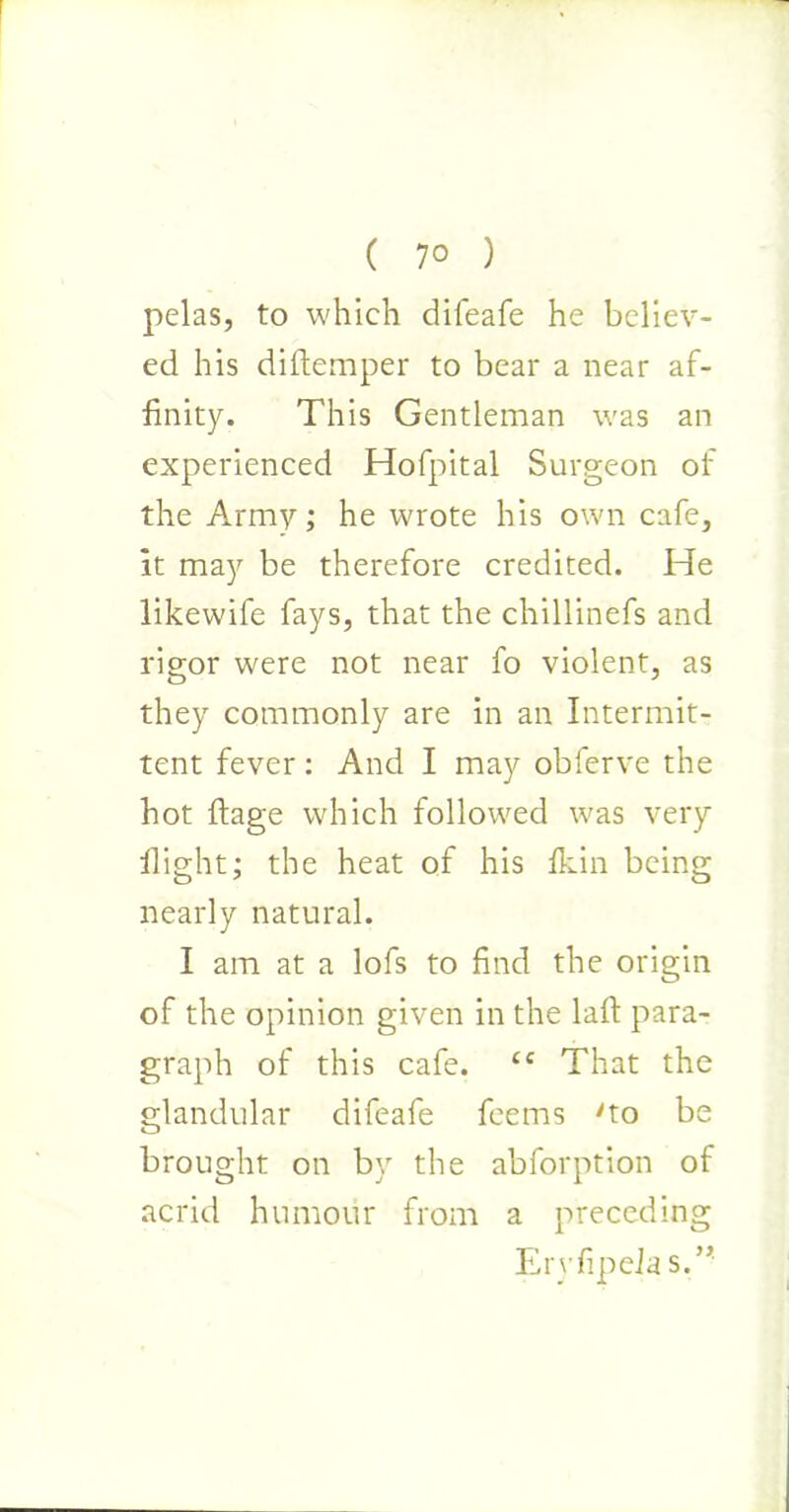 ( 7° ) pelas, to which difeafe he believ- ed his diftemper to bear a near af- finity. This Gentleman was an experienced Hofpital Surgeon of the Army; he wrote his own cafe, it may be therefore credited. He likewife fays, that the chillinefs and rigor were not near fo violent, as they commonly are in an Intermit- tent fever: And I may obferve the hot ftage which followed was very flight; the heat of his fkin being nearly natural. I am at a lofs to find the origin of the opinion given in the laft para- graph of this cafe. cc That the glandular difeafe feems 'to be brought on by the abforption of acrid humour from a preceding Ervfipela s.”