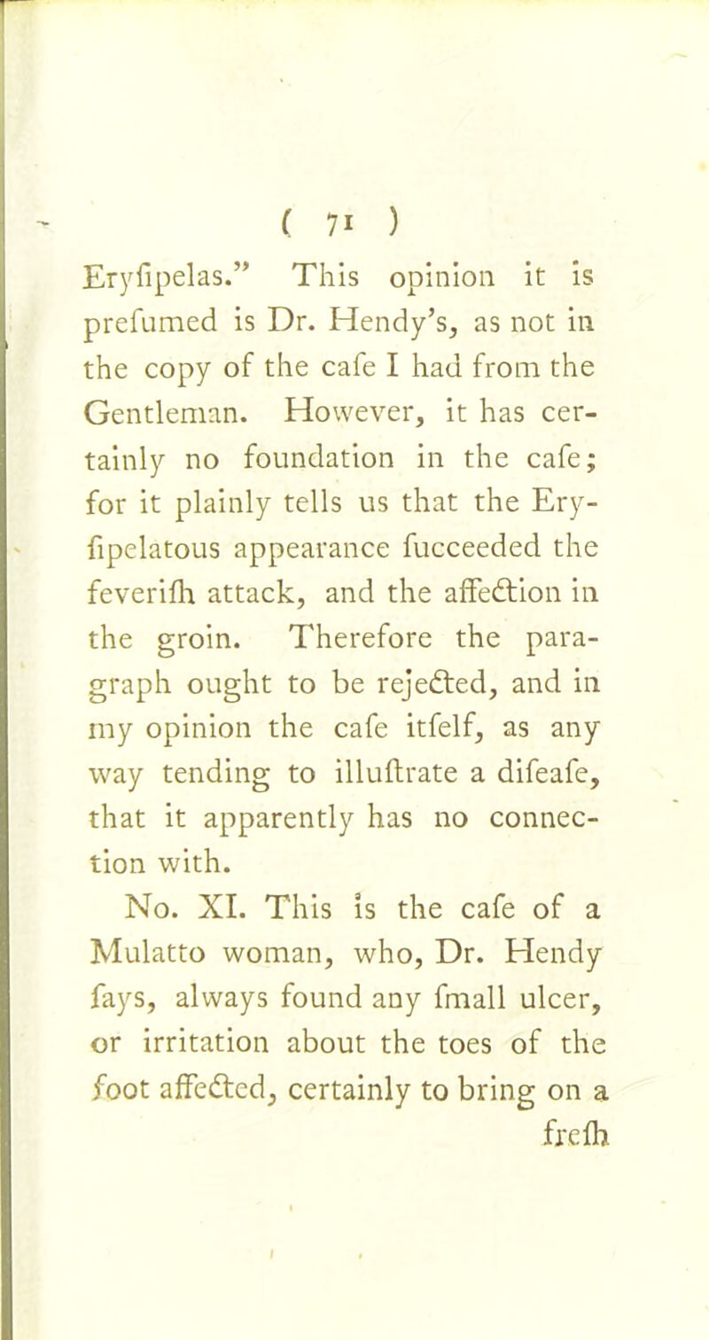 Eryfipelas.” This opinion it is prefumed is Dr. Hendy’s, as not in the copy of the cafe I had from the Gentleman. However, it has cer- tainly no foundation in the cafe; for it plainly tells us that the Ery- fipelatous appearance fucceeded the feverifh attack, and the affettion in the groin. Therefore the para- graph ought to be rejected, and in my opinion the cafe itfelf, as any way tending to illuftrate a difeafe, that it apparently has no connec- tion with. No. XI. This is the cafe of a Mulatto woman, who, Dr. Hendy fays, always found any fmall ulcer, or irritation about the toes of the foot affedted, certainly to bring on a frelh