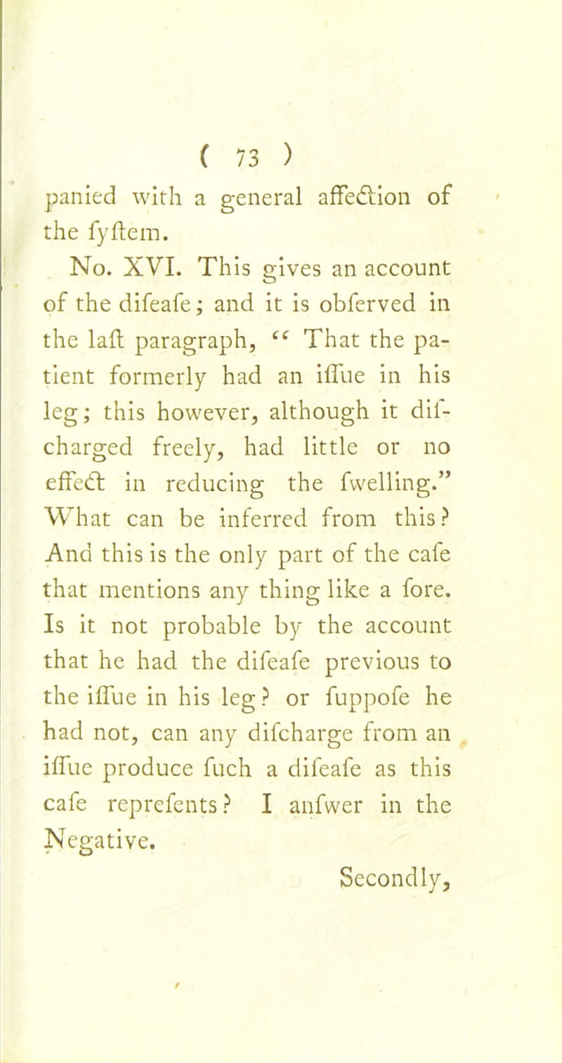 panied with a general affedtion of the fyftem. No. XVI. This gives an account of the difeafe; and it is obferved in the laft paragraph, “ That the pa- tient formerly had an iffue in his leg; this however, although it dii- charged freely, had little or no effed in reducing the fvvelling.” What can be inferred from this? And this is the only part of the cafe that mentions any thing like a fore. Is it not probable by the account that he had the difeafe previous to the iffue in his leg? or fuppofe he had not, can any difcharge from an iffue produce fuch a difeafe as this cafe reprefents ? I anfwer in the Negative. Secondly,