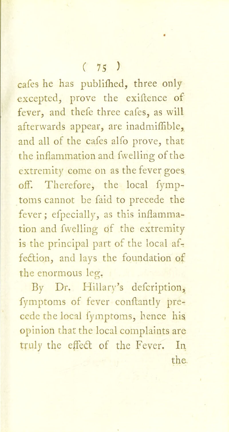 cafes he has publifhed, three only excepted, prove the exigence of fever, and thefe three cafes, as will afterwards appear, are inadmiffible, and all of the cafes alfo prove, that the inflammation and fwelling of the extremity come on as the fever goes off-. Therefore, the local fymp- toms cannot be faid to precede the fever; efpecially, as this inflamma- tion and fwelling of the extremity is the principal part of the local aT fedlion, and lays the foundation of the enormous leg. By Dr. Hillary’s defcription, fymptoms of fever conftantly pre- cede the local fymptoms, hence his opinion that the local complaints are truly the effedt of the Fever. In the.