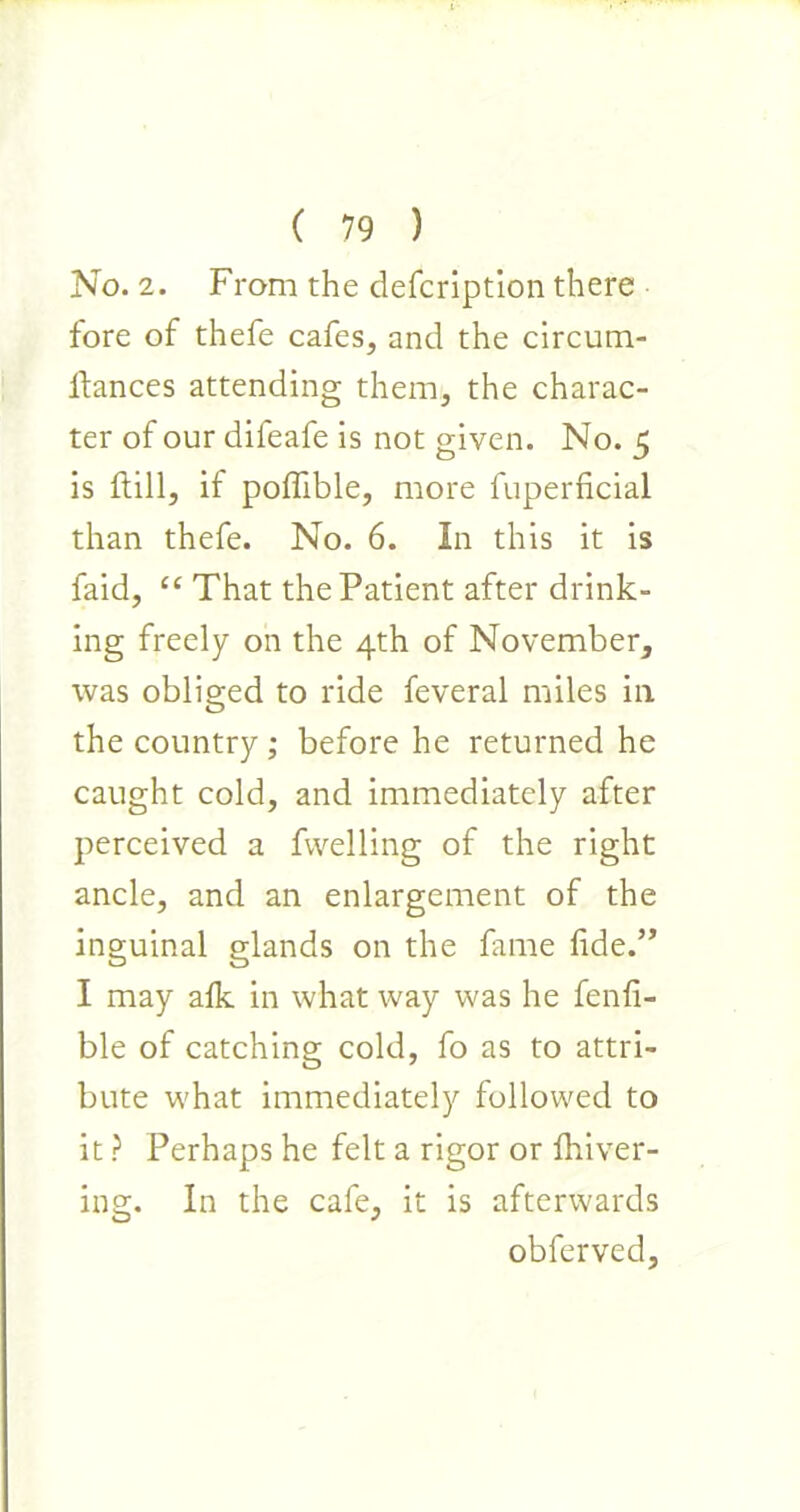 No. 2. From the defcription there fore of thefe cafes, and the circum- ftances attending them, the charac- ter of our difeafe is not given. No. 5 is Fill, if poffible, more fuperficial than thefe. No. 6. In this it is faid, “ That the Patient after drink- ing freely on the 4th of November, was obliged to ride feveral miles in the country ; before he returned he caught cold, and immediately after perceived a fwelling of the right ancle, and an enlargement of the inguinal glands on the fame fide.” I may afk in what way was he fenfi- ble of catching cold, fo as to attri- bute what immediately followed to it ? Perhaps he felt a rigor or fhiver- ing. In the cafe, it is afterwards obferved.