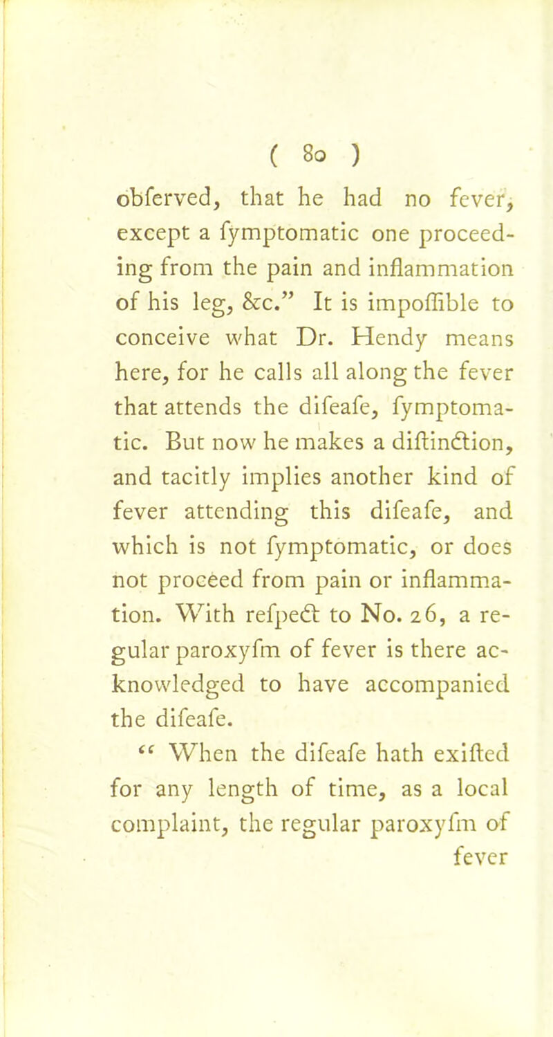 obferved, that he had no fever, except a fymptomatic one proceed- ing from the pain and inflammation of his leg, &c.” It is impoffible to conceive what Dr. Hendy means here, for he calls all along the fever that attends the difeafe, fymptoma- tic. But now he makes a diffindtion, and tacitly implies another kind of fever attending this difeafe, and which is not fymptomatic, or does not proceed from pain or inflamma- tion. With refpedt to No. 26, a re- gular paroxyfm of fever is there ac- knowledged to have accompanied the difeafe. “ When the difeafe hath exifted for any length of time, as a local complaint, the regular paroxyfm of fever