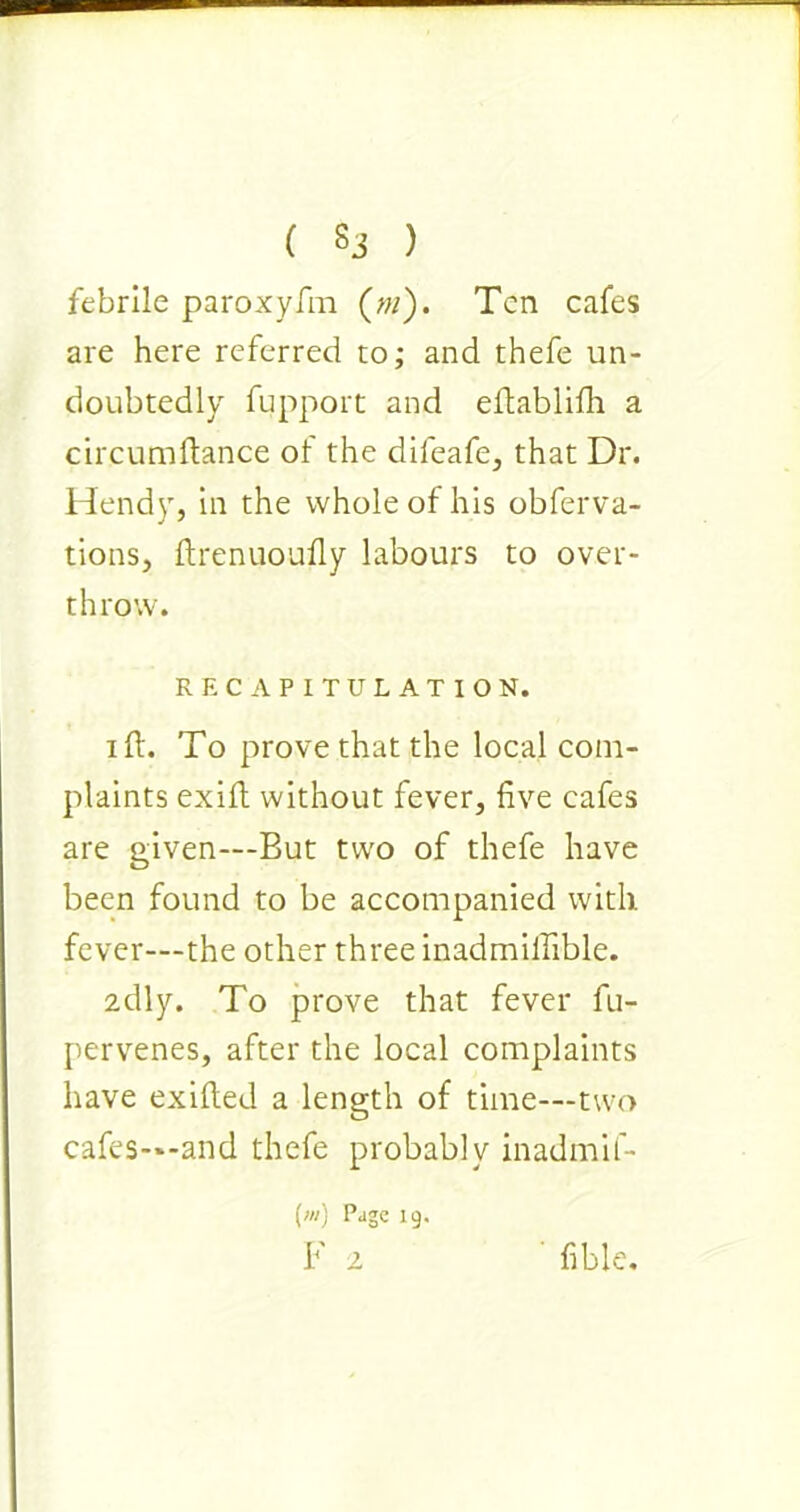 febrile paroxyfm (w). Ten cafes are here referred to; and thefe un- doubtedly fupport and eitablilh a circumftance of the dileafe, that Dr. Hendy, in the whole of his obferva- tions, ftrenuoufly labours to over- throw. RECAPITULATION. iff. To prove that the local com- plaints exift without fever, five cafes are given—But two of thefe have been found to be accompanied with fever-—the other three inadmilfible. 2dly. To prove that fever fu- pervenes, after the local complaints have exifted a length of time—two cafes—and thefe probably inadmif- (>«) Page 19. F 2 fible.